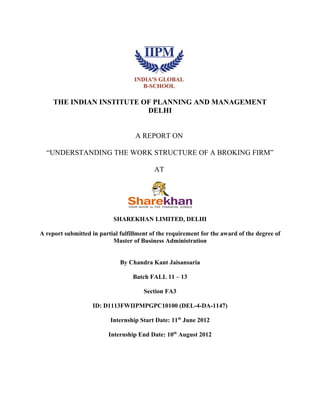 THE INDIAN INSTITUTE OF PLANNING AND MANAGEMENT
DELHI
A REPORT ON
“UNDERSTANDING THE WORK STRUCTURE OF A BROKING FIRM”
AT
SHAREKHAN LIMITED, DELHI
A report submitted in partial fulfillment of the requirement for the award of the degree of
Master of Business Administration
By Chandra Kant Jaisansaria
Batch FALL 11 – 13
Section FA3
ID: D1113FWIIPMPGPC10100 (DEL-4-DA-1147)
Internship Start Date: 11th
June 2012
Internship End Date: 10th
August 2012
 