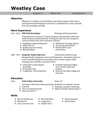  
Westley Case
Springville, UT (480) ​459-1582 wcaseaz@gmail.com
 
Objective
Objective is to obtain an internship in a growing company with a great
and experienced development team that I could benefit as well as benefit
from in knowledge and skill.
Work Experience
2013 - 2014 PHP Web Developer Widespread Electrical Sales
Took initiative to research 3​rd​
-party products, selected those with most
useful features and learned how to integrate them into the company’s
custom internal sales and warehouse software.
❖ Developed in agile development
❖ HTML and CSS
❖ Quality assurance testing
❖ MySql Database
❖ Model View Controller pattern
❖ Unit testing with PHPUnit
❖ Worked well in team
environment
2009 - 2013 Sergeant, Radio Operator United States Marine Corps
Managed Radio Equipment stores and dispensary. Developed system to
track controlled equipment providing more accurate reports while
reducing time and labor to produce them.
❖ Enthusiastic to learn deeper
knowledge
❖ Strong work ethic
❖ Trustworthy - Secret Clearance
❖ Provided reporting to higher
ranks of team status and
progress
❖ Quick learner able to adapt and
overcome
 
Education
2014 - Utah Valley University Orem, UT
Currently a full time student pursuing a bachelors in computer science
❖ 3.49 GPA
❖ Intro To Programming C#
❖ Data Structures C++
❖ Emphasis computer networking
❖ Object Oriented Programming C++
 
Skills 
❖ Mac OS (preference)
❖ Windows OS
❖ Linux Command Line 
❖ Microsoft Office
❖ Google Drive
❖ Sublime Text 2 
❖ Github (wescase)
❖ Visual Studios
 
 