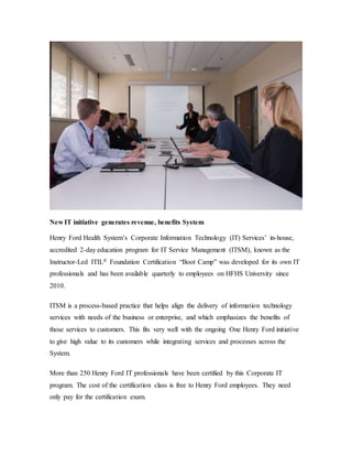 New IT initiative generates revenue, benefits System
Henry Ford Health System’s Corporate Information Technology (IT) Services’ in-house,
accredited 2-day education program for IT Service Management (ITSM), known as the
Instructor-Led ITIL® Foundation Certification “Boot Camp” was developed for its own IT
professionals and has been available quarterly to employees on HFHS University since
2010.
ITSM is a process-based practice that helps align the delivery of information technology
services with needs of the business or enterprise, and which emphasizes the benefits of
those services to customers. This fits very well with the ongoing One Henry Ford initiative
to give high value to its customers while integrating services and processes across the
System.
More than 250 Henry Ford IT professionals have been certified by this Corporate IT
program. The cost of the certification class is free to Henry Ford employees. They need
only pay for the certification exam.
 