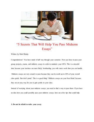 “5 Secrets That Will Help You Pass Midterm
Essays”
Written by Matt Dlouhy
Congratulations! You have made it half way through your semester. Now you have to pass your
group projects, exams, and midterm essays in order to maintain your GPA. This is a stressful
time because your teachers are most likely bombarding you with more work than you can handle.
Midterm essays are very crucial to pass because they can be worth up to 20% of your overall
class grade. But don’t panic! This is a good thing! Midterm essays are your best friend because
they are an easy way for you to gain points in your class.
Instead of worrying about your midterm essays, you need to find a way to pass them. If you have
no idea how you could possibly pass your midterm essays, here are a few tips that could help.
1. Do not be afraid to write your essay
 