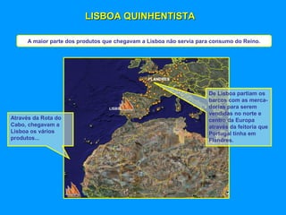 LISBOA QUINHENTISTALISBOA QUINHENTISTA
A maior parte dos produtos que chegavam a Lisboa não servia para consumo do Reino.
LISBOA
FLANDRES
Através da Rota do
Cabo, chegavam a
Lisboa os vários
produtos...
De Lisboa partiam os
barcos com as merca-
dorias para serem
vendidas no norte e
centro da Europa
através da feitoria que
Portugal tinha em
Flandres.
 