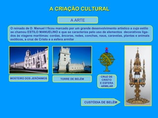 A CRIAÇÃO CULTURALA CRIAÇÃO CULTURAL
A ARTE
O reinado de D. Manuel I ficou marcado por um grande desenvolvimento artístico a cujo estilo
se chamou ESTILO MANUELINO e que se caracteriza pelo uso de elementos decorativos liga-
dos às viagens marítimas: cordas, âncoras, redes, conchas, naus, caravelas, plantas e animais
exóticos, a cruz de Cristo e a esfera armilar
MOSTEIRO DOS JERÓNIMOS TORRE DE BELÉM
CRUZ DE
CRISTO
E ESFERA
ARMILAR
CUSTÓDIA DE BELÉM
 