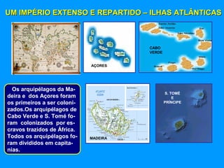 UM IMPÉRIO EXTENSO E REPARTIDO – ILHAS ATLÂNTICASUM IMPÉRIO EXTENSO E REPARTIDO – ILHAS ATLÂNTICAS
MADEIRA
AÇORES
CABO
VERDE
S. TOMÉ
E
PRÍNCIPE
Os arquipélagos da Ma-
deira e dos Açores foram
os primeiros a ser coloni-
zados.Os arquipélagos de
Cabo Verde e S. Tomé fo-
ram colonizados por es-
cravos trazidos de África.
Todos os arquipélagos fo-
ram divididos em capita-
nias.
 
