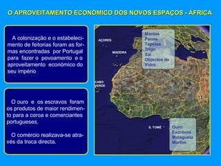 O APROVEITAMENTO ECONÓMICO DOS NOVOS ESPAÇOS - ÁFRICAO APROVEITAMENTO ECONÓMICO DOS NOVOS ESPAÇOS - ÁFRICA
Mantas
Panos
Tapetes
Trigo
Sal
Objectos de
Vidro
Ouro
Escravos
Malagueta
Marfim
S. TOMÉ
CABO
VERDE
MADEIRA
AÇORESA colonização e o estabeleci-
mento de feitorias foram as for-
mas encontradas por Portugal
para fazer o povoamento e o
aproveitamento económico do
seu império
O ouro e os escravos foram
os produtos de maior rendimen-
to para a coroa e comerciantes
portugueses.
O comércio realizava-se atra-
vés da troca directa.
 