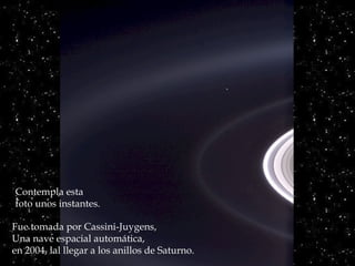 Héla aquí, pues:




Contempla esta
foto unos instantes.

Fue tomada por Cassini-Juygens,
Una nave espacial automática,
en 2004, lal llegar a los anillos de Saturno.
 