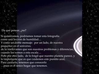 Da qué pensar, ¿no?

Si quisiéramos, podríamos tomar esta fotografía
como una lección de humildad…
Y como un doble mensaje: por un lado, de nuestra
pequeñez en el universo,
de lo irrelevantes que son nuestros problemas y diferencias,
cuando los vemos a esta escala…
Pero por otro lado, de lo frágil que nuestro planeta parece, y
lo importante que es que cuidemos este puntito azul,
Para cuidarlo, tenemos que conocerlo
…pues es el único hogar que tenemos.
 