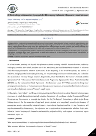 Asian Journal of Basic Science & Research
Volume 4, Issue 2, Pages 115-122, April-June 2022
ISSN: 2582-5267 www.ajbsr.net
115
A Technology Infrastructure Approach for Developing Industrial Clusters in Hanoi Vietnam
Nguyen Dinh Trung, PhD1
& Nguyen Trong Diep, LLD2*
1
National Economics University (NEU), Hanoi, Vietnam.
2
Faculty of Law, Vietnam National University, Hanoi, Vietnam.
DOI: http://doi.org/10.38177/AJBSR.2022.4210
Copyright: © 2022 Nguyen Dinh Trung & Nguyen Trong Diep. This is an open access article distributed under the terms of the Creative Commons Attribution
License, which permits unrestricted use, distribution, and reproduction in any medium, provided the original author and source are credited.
Article Received: 19 February 2022 Article Accepted: 26 April 2022 Article Published: 31 May 2022
1. Introduction
In recent decades, industry has become the spearhead economy of many countries around the world, especially
developing countries. In Vietnam, since the end of the 20th century, the investment and development of industrial
zones has been paid special attention by the state. At the beginning of the twentieth century, the number of
industrial park projects has increased significantly, not only attracting domestic investment capital, but Vietnam is
also a destination for many foreign investors. In particular, when the Industrial Revolution 4.0 spreads and the
"presentation" of FTAs such as the Comprehensive and Progressive Agreement for Trans-Pacific Partnership
(CPTPP) and the Vietnam Free Trade Agreement - The European Union (EVFTA) is expected to bring many
development opportunities to Vietnam's economy through export expansion, investment and application of science
and technology, helping to improve Vietnam's supply chain.
In Hanoi city, Hanoi Industry and Trade are implementing specific solutions to speed up the construction progress
of projects. In which, the most important task is that the Department will coordinate with the Department of Natural
Resources and Environment to complete the dossier for the City People's Committee to submit to the Prime
Minister to apply for the conversion of rice land; along with that is to immediately complete the issuance of
construction permits with qualified industrial clusters... According to the direction of the city, the Department will
urge investors and localities to apply for adjustment and extension of the implementation schedule. Projects for
industrial clusters have expired; elaborating and appraising project feasibility study reports; environmental impact
assessment report, etc.
Research Questions
What are recommendations for technology infrastructure of industrial clusters in Hanoi Vietnam?
What are other Solutions for clusters development in Hanoi Vietnam?
ABSTRACT
Our study objective is to propose recommendations for technology infrastructure of industrial clusters in Hanoi Vietnam. In industrial clusters there
will be businesses specializing in the production of industrial goods and providing services for the production of industrial goods by using qualitative,
analysis, synthesis research methods. Study results show that for developing industrial clusters, we would suggest to apply modern technology such
as: applying Big Data, automation technology, robotic tech in order to reduce risks for workers in industrial park.
Last but not least, we will pay attention to: Technical infrastructure works related to fire prevention and fighting are the traffic system for fire trucks,
water source, fire-fighting water supply system outside the house, power source for fire prevention and fighting system, and equipment for
firefighting, motorized fire and rescue solutions.
Keywords: Technology infrastructure, Industrial clusters development, Hanoi.
 