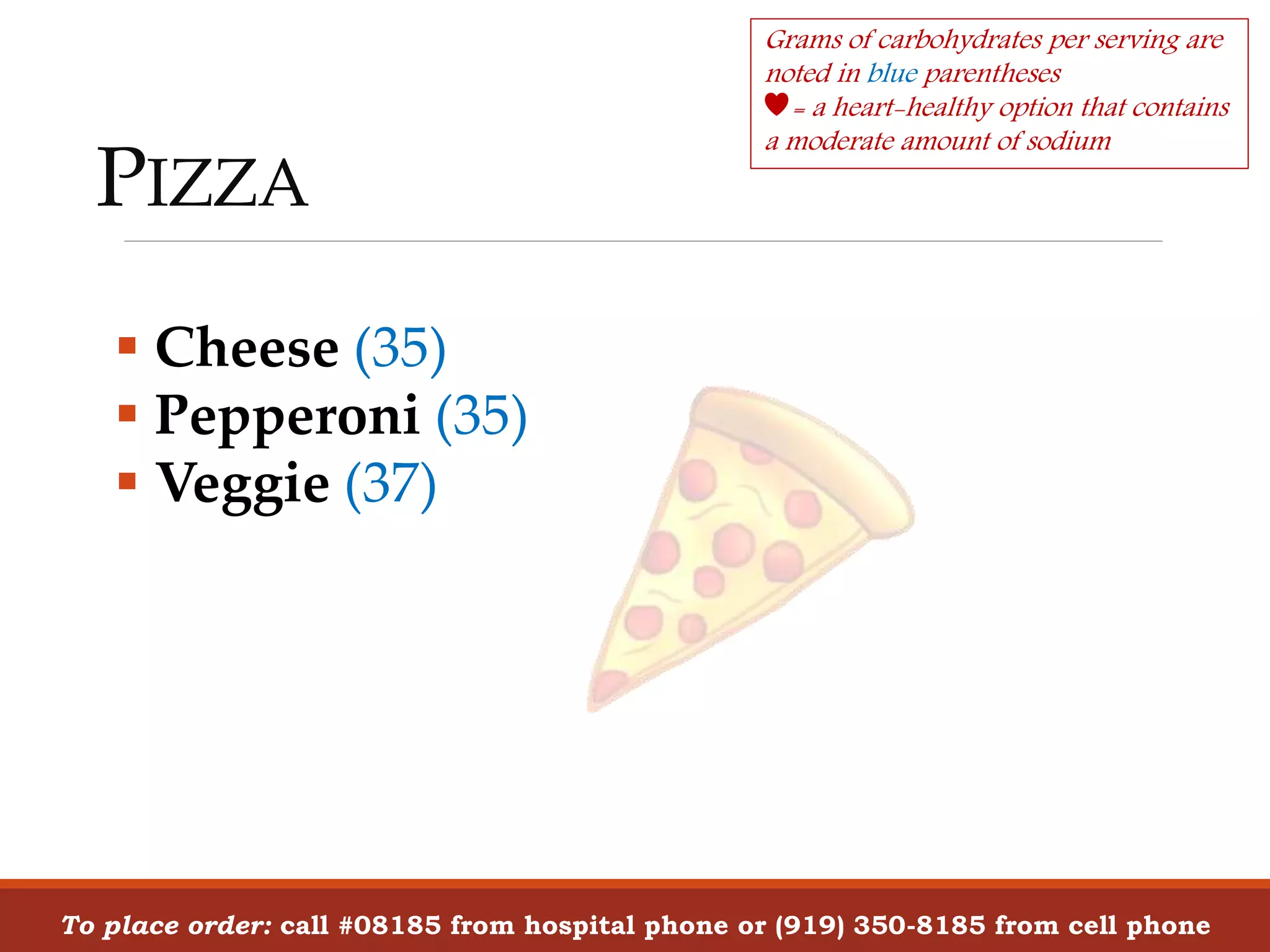 PIZZA
To place order: call #08185 from hospital phone or (919) 350-8185 from cell phone
 Cheese (35)
 Pepperoni (35)
 Veggie (37)
Grams of carbohydrates per serving are
noted in blue parentheses
= a heart-healthy option that contains
a moderate amount of sodium
 