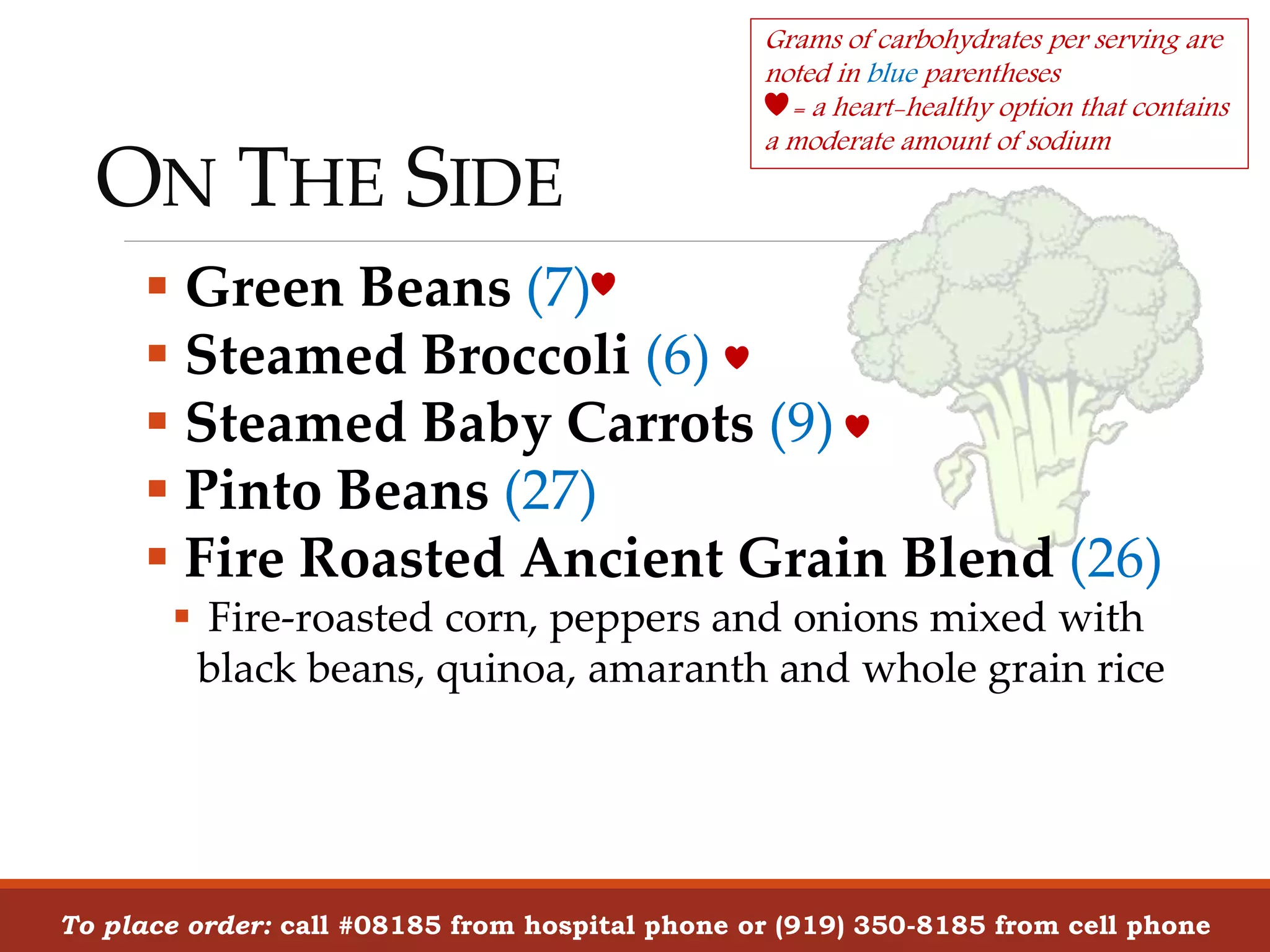 ON THE SIDE
To place order: call #08185 from hospital phone or (919) 350-8185 from cell phone
 Green Beans (7)
 Steamed Broccoli (6)
 Steamed Baby Carrots (9)
 Pinto Beans (27)
 Fire Roasted Ancient Grain Blend (26)
 Fire-roasted corn, peppers and onions mixed with
black beans, quinoa, amaranth and whole grain rice
Grams of carbohydrates per serving are
noted in blue parentheses
= a heart-healthy option that contains
a moderate amount of sodium
 