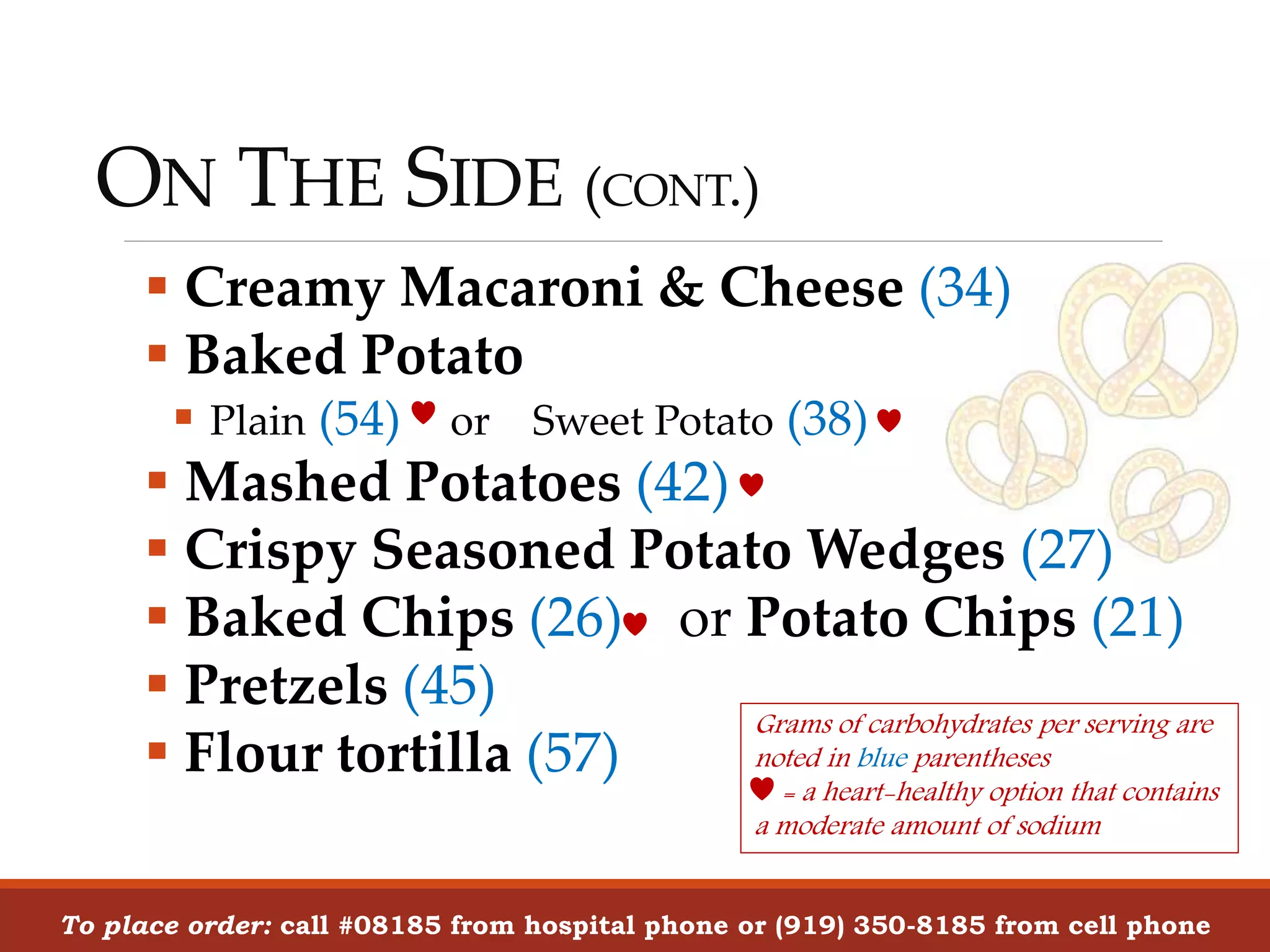 ON THE SIDE (CONT.)
To place order: call #08185 from hospital phone or (919) 350-8185 from cell phone
 Creamy Macaroni & Cheese (34)
 Baked Potato
 Plain (54) or Sweet Potato (38)
 Mashed Potatoes (42)
 Crispy Seasoned Potato Wedges (27)
 Baked Chips (26) or Potato Chips (21)
 Pretzels (45)
 Flour tortilla (57)
Grams of carbohydrates per serving are
noted in blue parentheses
= a heart-healthy option that contains
a moderate amount of sodium
 