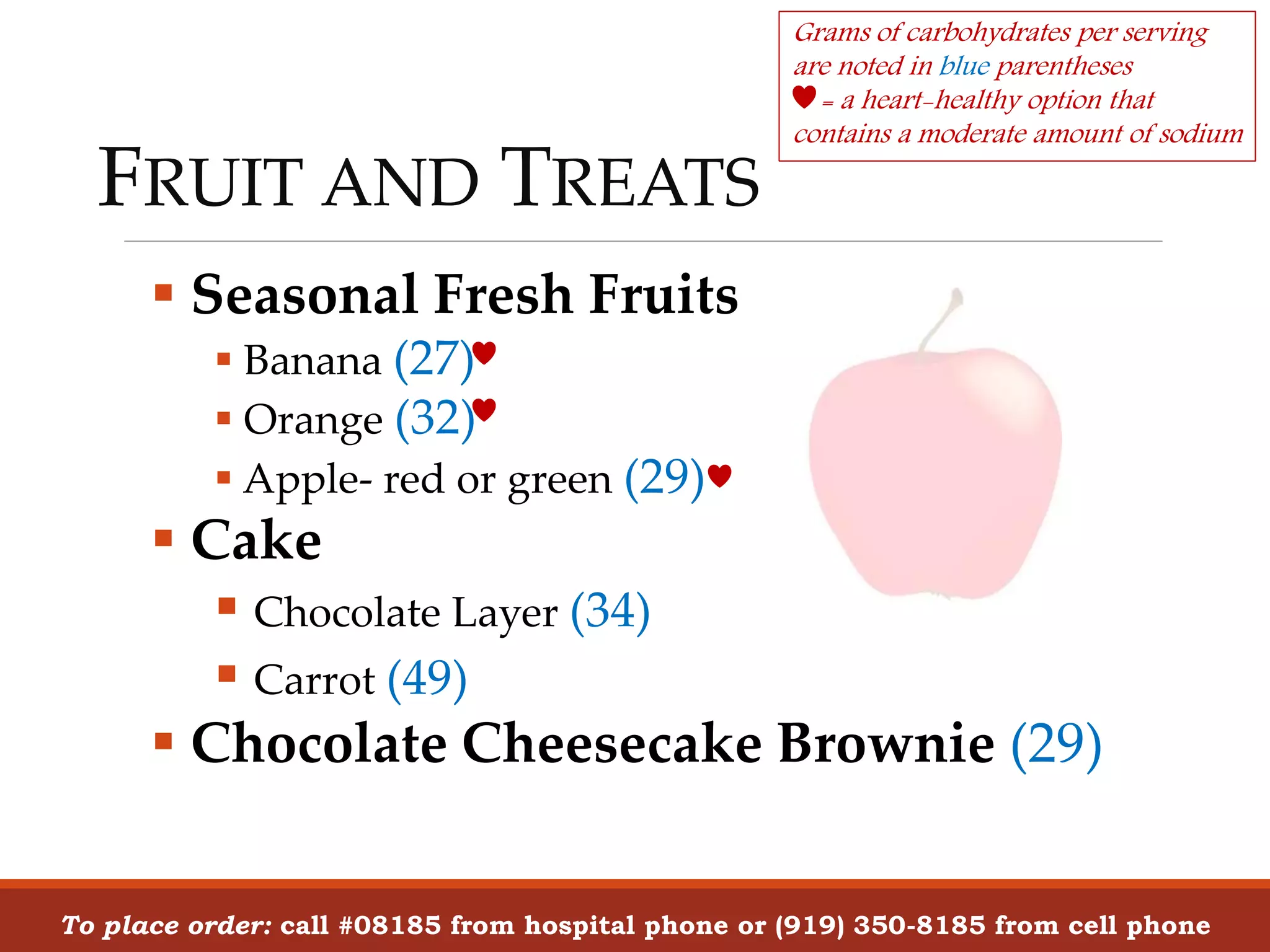 FRUIT AND TREATS
 Seasonal Fresh Fruits
 Banana (27)
 Orange (32)
 Apple- red or green (29)
 Cake
 Chocolate Layer (34)
 Carrot (49)
 Chocolate Cheesecake Brownie (29)
To place order: call #08185 from hospital phone or (919) 350-8185 from cell phone
Grams of carbohydrates per serving
are noted in blue parentheses
= a heart-healthy option that
contains a moderate amount of sodium
 