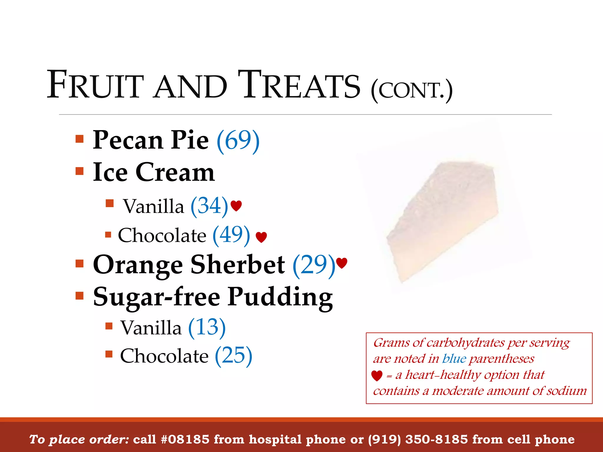 FRUIT AND TREATS (CONT.)
 Pecan Pie (69)
 Ice Cream
 Vanilla (34)
 Chocolate (49)
 Orange Sherbet (29)
 Sugar-free Pudding
 Vanilla (13)
 Chocolate (25)
To place order: call #08185 from hospital phone or (919) 350-8185 from cell phone
Grams of carbohydrates per serving
are noted in blue parentheses
= a heart-healthy option that
contains a moderate amount of sodium
 