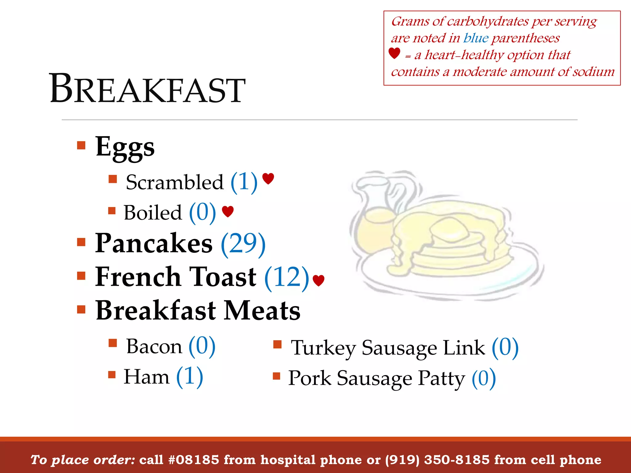 BREAKFAST
 Eggs
 Scrambled (1)
 Boiled (0)
 Pancakes (29)
 French Toast (12)
 Breakfast Meats
 Bacon (0)
 Ham (1)
To place order: call #08185 from hospital phone or (919) 350-8185 from cell phone
Grams of carbohydrates per serving
are noted in blue parentheses
= a heart-healthy option that
contains a moderate amount of sodium
 Turkey Sausage Link (0)
 Pork Sausage Patty (0)
 