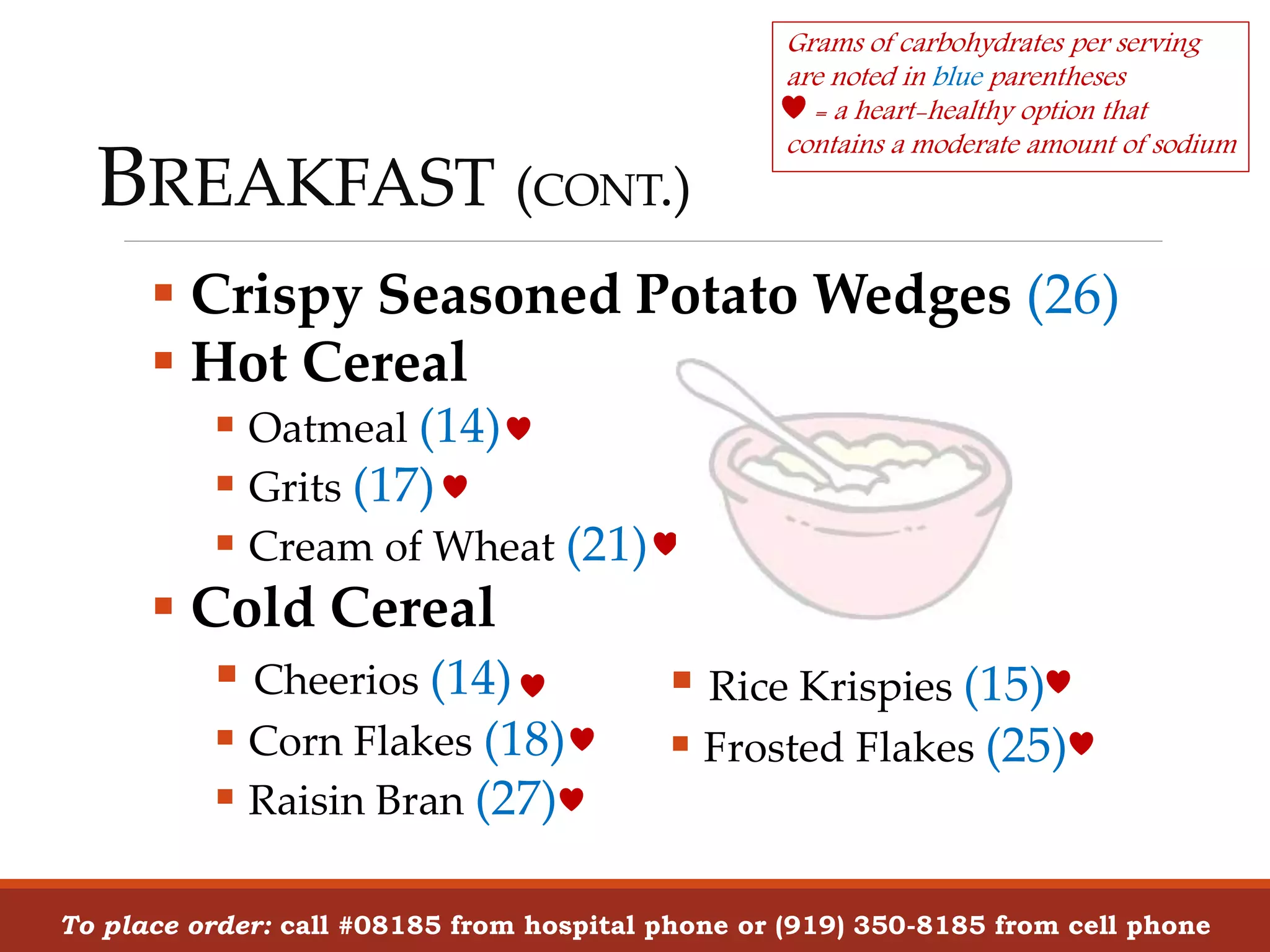 BREAKFAST (CONT.)
 Crispy Seasoned Potato Wedges (26)
 Hot Cereal
 Oatmeal (14)
 Grits (17)
 Cream of Wheat (21)
 Cold Cereal
 Cheerios (14)
 Corn Flakes (18)
 Raisin Bran (27)
To place order: call #08185 from hospital phone or (919) 350-8185 from cell phone
Grams of carbohydrates per serving
are noted in blue parentheses
= a heart-healthy option that
contains a moderate amount of sodium
 Rice Krispies (15)
 Frosted Flakes (25)
 
