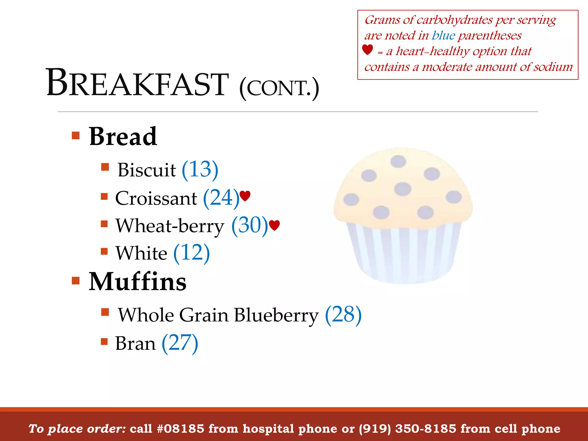 BREAKFAST (CONT.)
 Bread
 Biscuit (13)
 Croissant (24)
 Wheat-berry (30)
 White (12)
 Muffins
 Whole Grain Blueberry (28)
 Bran (27)
To place order: call #08185 from hospital phone or (919) 350-8185 from cell phone
Grams of carbohydrates per serving
are noted in blue parentheses
= a heart-healthy option that
contains a moderate amount of sodium
 