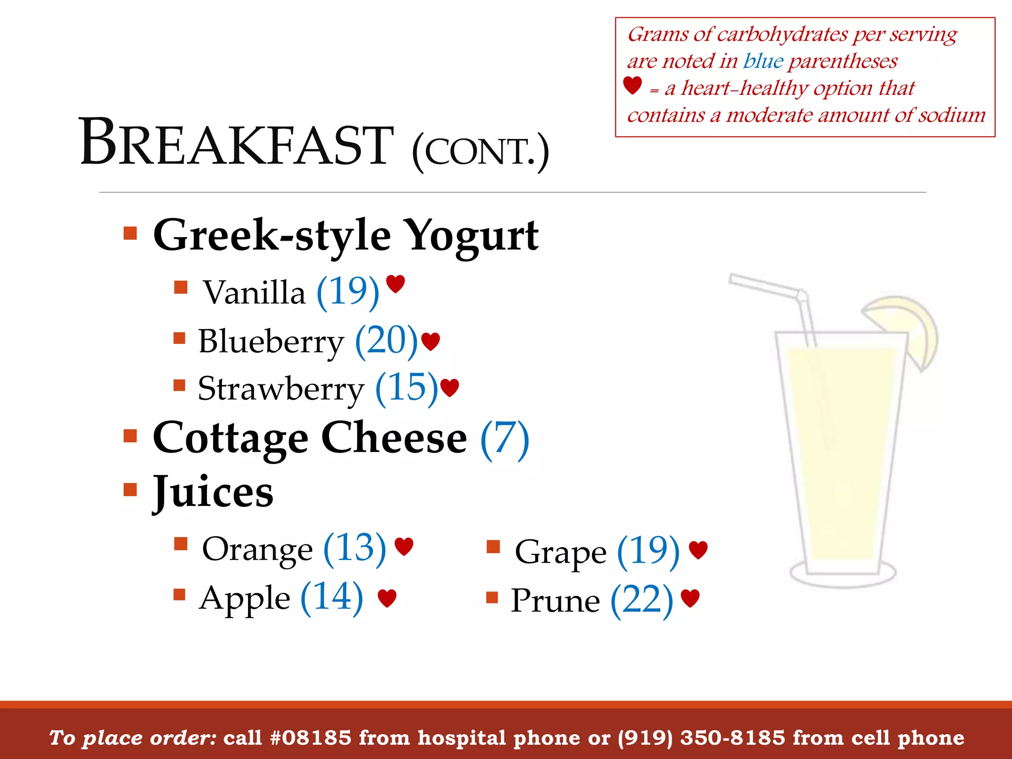 BREAKFAST (CONT.)
 Greek-style Yogurt
 Vanilla (19)
 Blueberry (20)
 Strawberry (15)
 Cottage Cheese (7)
 Juices
 Orange (13)
 Apple (14)
To place order: call #08185 from hospital phone or (919) 350-8185 from cell phone
Grams of carbohydrates per serving
are noted in blue parentheses
= a heart-healthy option that
contains a moderate amount of sodium
 Grape (19)
 Prune (22)
 