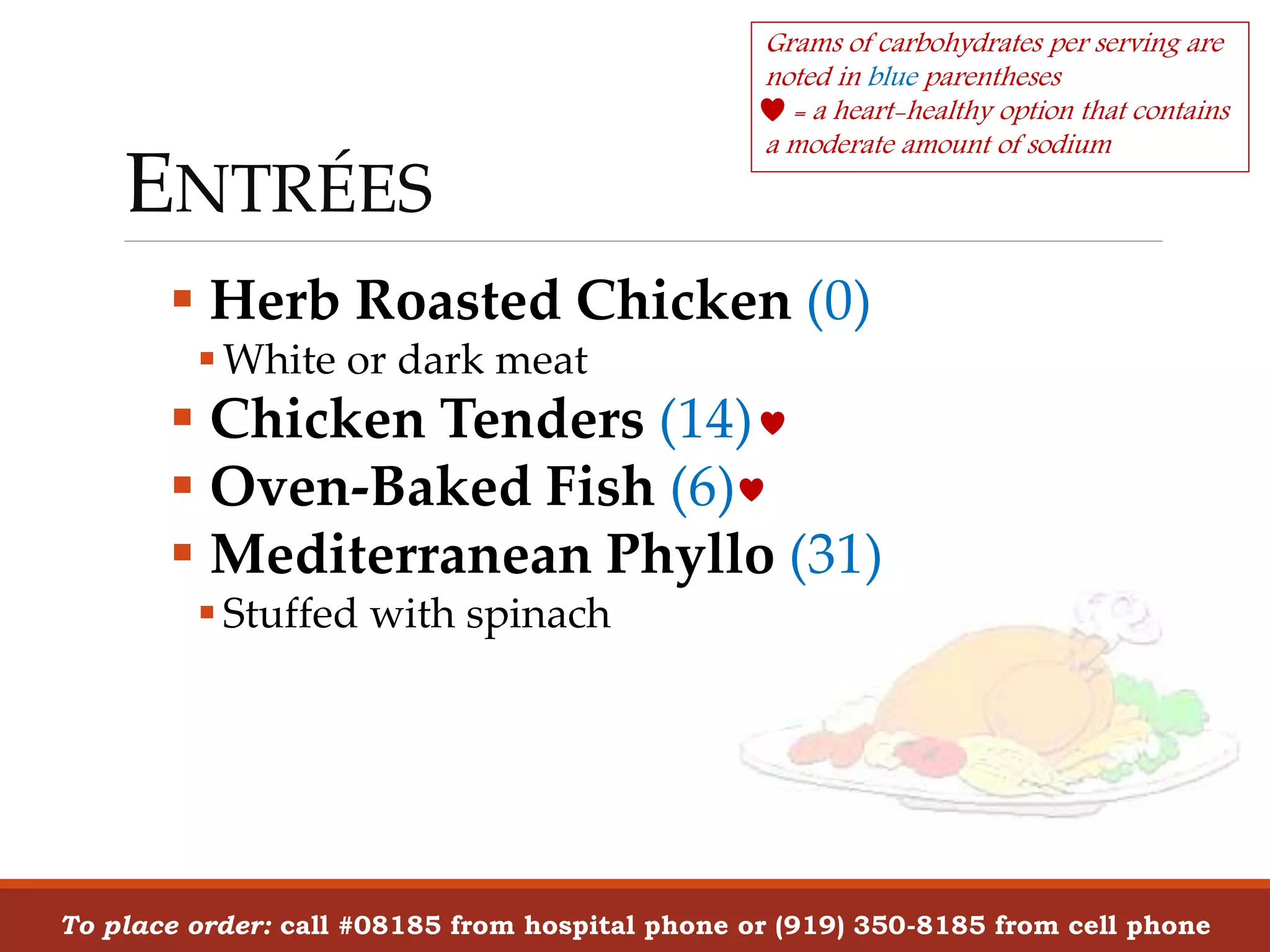 ENTRÉES
 Herb Roasted Chicken (0)
White or dark meat
 Chicken Tenders (14)
 Oven-Baked Fish (6)
 Mediterranean Phyllo (31)
Stuffed with spinach
To place order: call #08185 from hospital phone or (919) 350-8185 from cell phone
Grams of carbohydrates per serving are
noted in blue parentheses
= a heart-healthy option that contains
a moderate amount of sodium
 