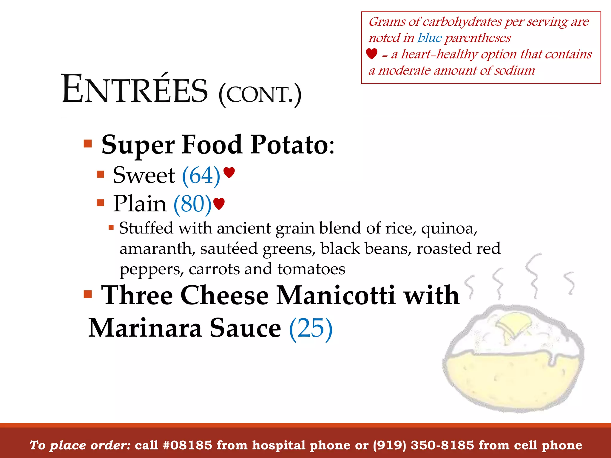 ENTRÉES (CONT.)
 Super Food Potato:
 Sweet (64)
 Plain (80)
 Stuffed with ancient grain blend of rice, quinoa,
amaranth, sautéed greens, black beans, roasted red
peppers, carrots and tomatoes
 Three Cheese Manicotti with
Marinara Sauce (25)
To place order: call #08185 from hospital phone or (919) 350-8185 from cell phone
Grams of carbohydrates per serving are
noted in blue parentheses
= a heart-healthy option that contains
a moderate amount of sodium
 