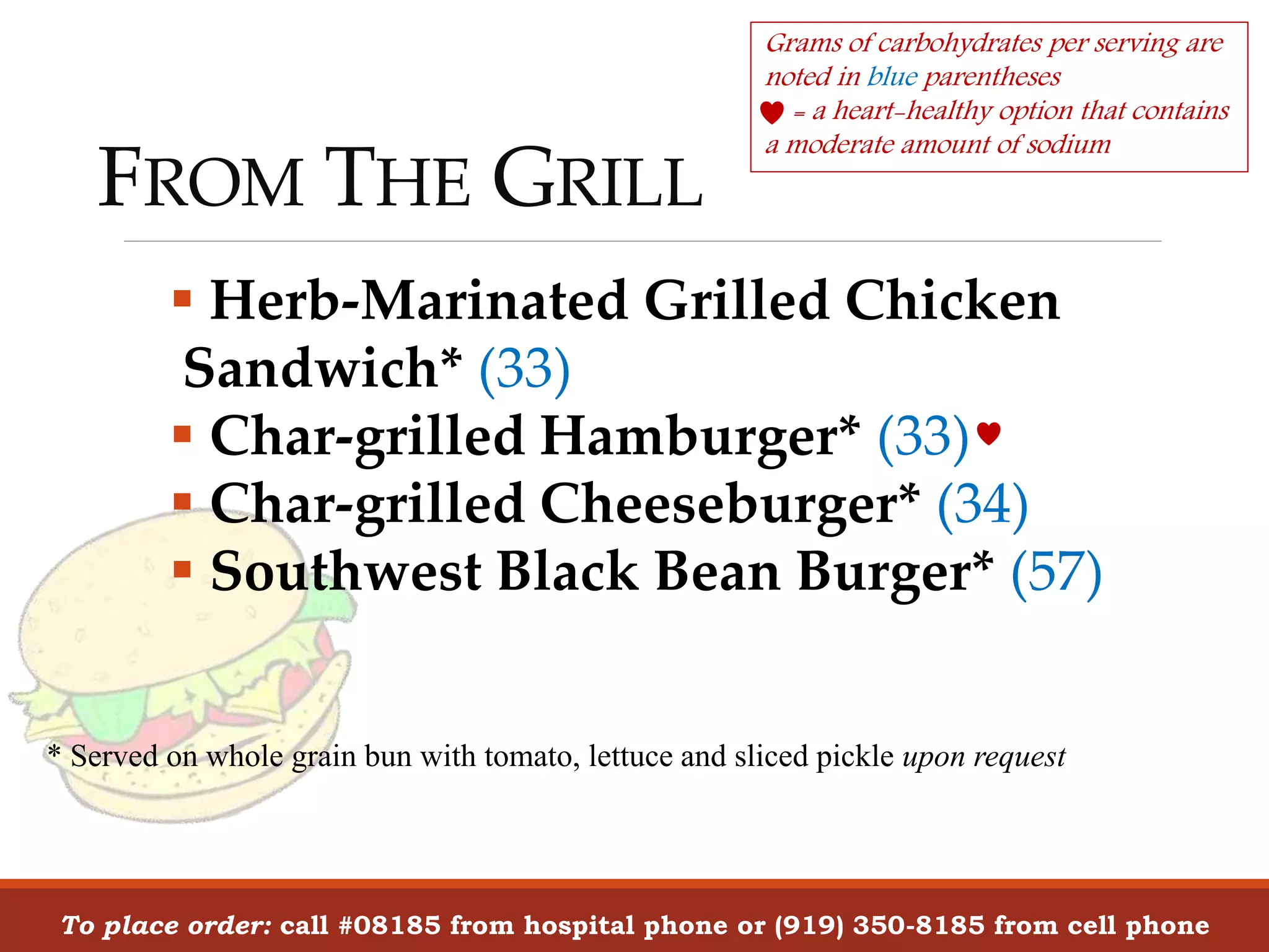 FROM THE GRILL
To place order: call #08185 from hospital phone or (919) 350-8185 from cell phone
Grams of carbohydrates per serving are
noted in blue parentheses
= a heart-healthy option that contains
a moderate amount of sodium
 Herb-Marinated Grilled Chicken
Sandwich* (33)
 Char-grilled Hamburger* (33)
 Char-grilled Cheeseburger* (34)
 Southwest Black Bean Burger* (57)
* Served on whole grain bun with tomato, lettuce and sliced pickle upon request
 