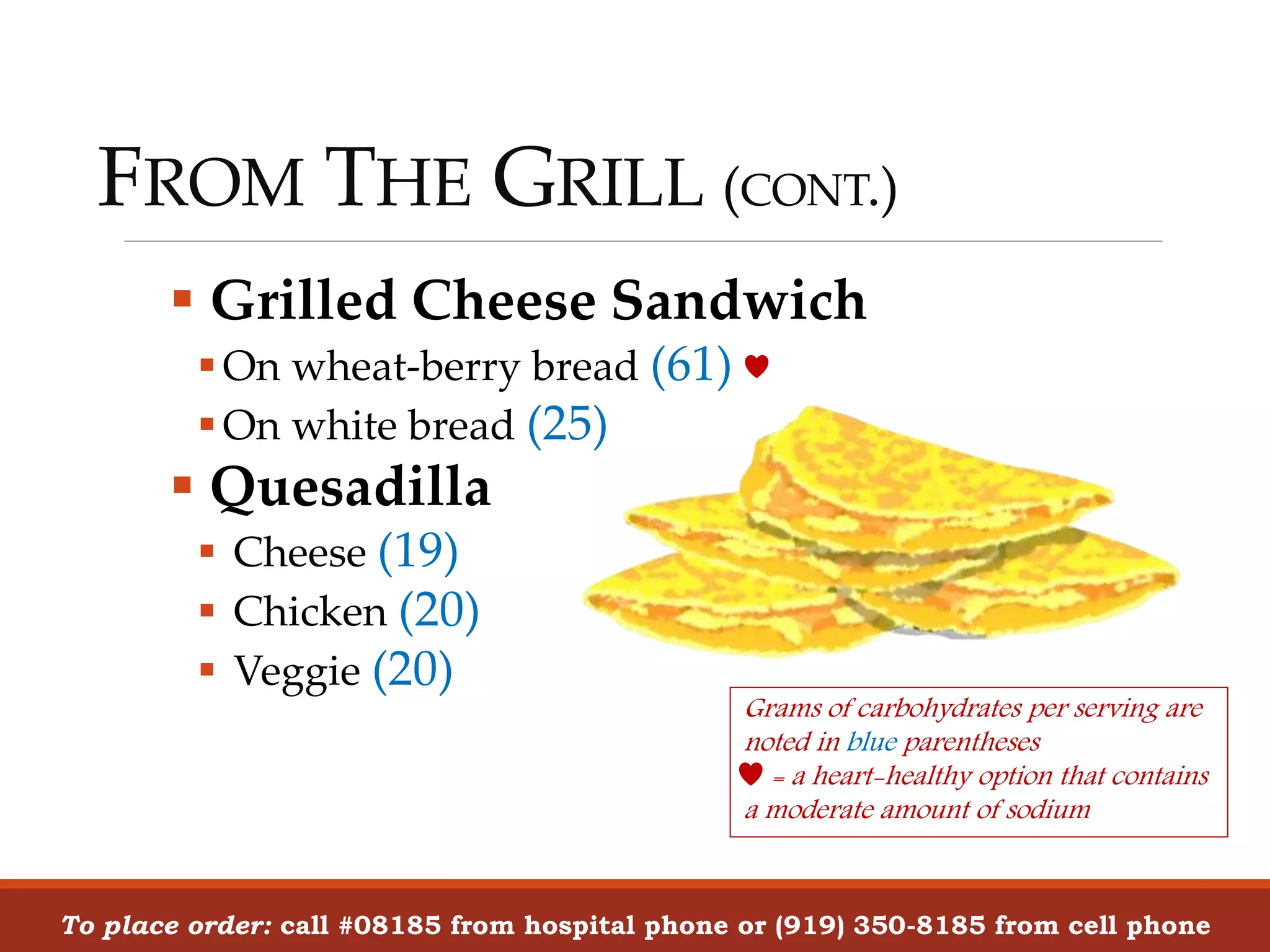 FROM THE GRILL (CONT.)
To place order: call #08185 from hospital phone or (919) 350-8185 from cell phone
 Grilled Cheese Sandwich
On wheat-berry bread (61)
On white bread (25)
 Quesadilla
 Cheese (19)
 Chicken (20)
 Veggie (20)
Grams of carbohydrates per serving are
noted in blue parentheses
= a heart-healthy option that contains
a moderate amount of sodium
 