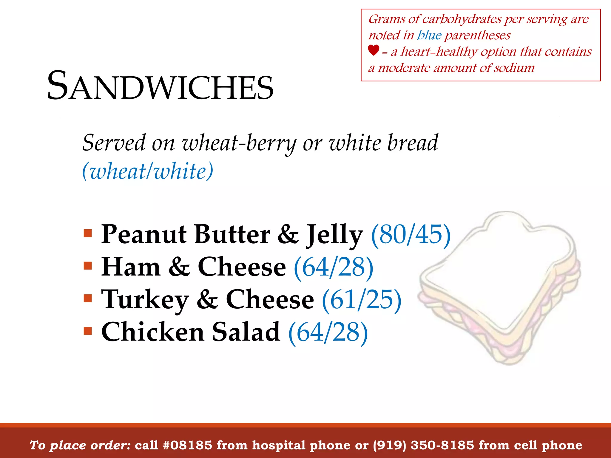SANDWICHES
To place order: call #08185 from hospital phone or (919) 350-8185 from cell phone
Served on wheat-berry or white bread
(wheat/white)
 Peanut Butter & Jelly (80/45)
 Ham & Cheese (64/28)
 Turkey & Cheese (61/25)
 Chicken Salad (64/28)
Grams of carbohydrates per serving are
noted in blue parentheses
= a heart-healthy option that contains
a moderate amount of sodium
 