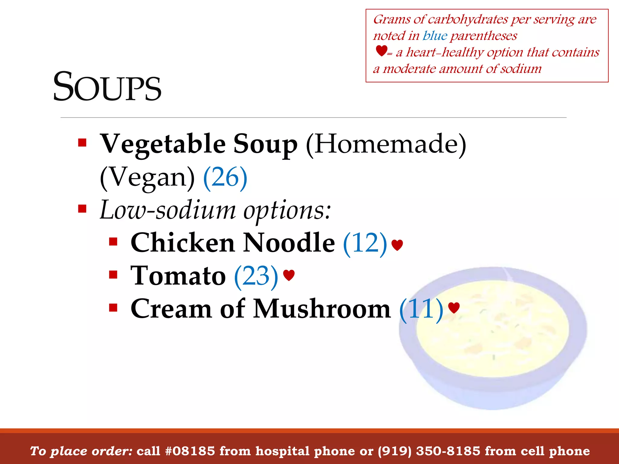 Vegetable Soup (Homemade)
(Vegan) (26)
 Low-sodium options:
 Chicken Noodle (12)
 Tomato (23)
 Cream of Mushroom (11)
SOUPS
To place order: call #08185 from hospital phone or (919) 350-8185 from cell phone
Grams of carbohydrates per serving are
noted in blue parentheses
= a heart-healthy option that contains
a moderate amount of sodium
 
