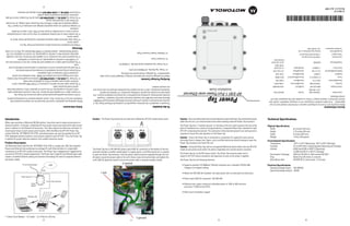 (6)                                                                                                (5)                                                                                               (4)                                                                                                (3)
                                                                                                                                                                                                                                                                                                                                            * 5 Amp Circuit Breaker – UL Listed; 1 or 2 Pole for L/N only.
                                                                                                                                                                • Wall mount installation support
                                                                                                                      (minimum 12.95W at the PDTE)
                                                                                                                    • Minimum port output continuous allowable power of 15W at 48V minimum
                                                                                                                                                 • Power Input (LINE AC connector): 100-280 VAC
                                                                                                           • Meets the IEEE 802.3af standard- mid span power over un-used pairs (no discovery)
                                                           Operating Voltage (output) 48VDC
                                                           Operating Voltage (input) 100-280VAC                  Category 5 (or higher) cabling
                                                        Electrical Specifications                              • Supports standard 10/100BaseT Ethernet networks over a standard TIA/EIA-568
      Wind Blown Rain          40 MPH @ 0.1inch/minute, 15 minutes                                                                                         The Power Tap has the following features:     unit’s LINE AC gland (by hand) to ensure the power cable is properly weather sealed.              and power cables.
      Drop                     Bench drop 36 inches to concrete                                                                                                                                          AC gland, secure the power cable to the unit’s three screw termination block and tighten the      creates a modified Ethernet cabling environment eliminating the need for separate Ethernet
                                                                                                                ready for AP-5181 device connection and operation as soon as AC power is applied.
      Electrostatic Discharge  20kV (air) @ 50% rh, 8kV (contact) @ 50% r                                                                                                                                to open the Power Tap enclosure, feed the power cable (customer supplied) through the Line        use with an AP-5181’s outdoor deployment. The Power Tap’s single DC and Ethernet data cable
                                                                                                                The Power Tap has no On/Off power switch. The Power Tap receives power and is
                               15,000 feet/4572 m @12°C (Storage)                                                                                                                                        accessed through a weather sealed gland. To supply power, a certified electrician is required     connecting to an AP-5181 model access point. The Power Tap is designed and ruggedized for
      Altitude                8,000 feet/2438 m @28°C (Operating)                                      model access point) could render the device inoperable and void the device’s warranty.            The Power Tap has a 100-280 VAC power input (LINE AC connector) on the bottom of the unit,        Power-over-Ethernet hub combining low-voltage DC with Ethernet data in a single cable
      Humidity                 5% to 95% Non-condensing (both Operating and Storage)                   Caution - Using the Power Tap with an unsupported Motorola device (other than the AP-5181                                                                                                           The Motorola Power Tap (Part No. AP-PSBIAS-5181-01R) is a single-port, 802.3af compliant
      Temperature              -30°C to 55°C (Operating), -40°C to 85°C (Storage)                      Power Tap enclosure and install the unit.                                                                                                                                                                                                                                  Product Description
    Environmental Specifications                                                                       disconnect box or breaker box). Again, only a certified electrician should attempt to open the
                                                                                                                                                                                                                                                                                                           is optimal for proper electrical isolation from outdoor electrical events.
                                              1.6 lbs (726 grams)              Weight                  Caution - Ensure the Power Tap is connected to a protected AC supply (AC mains service
                                                                                                                                                                                                                                                                                                           5181 (deployed outdoors) without a local power supply for each AP-5181. Thus, the Power Tap
                                              8 inches (203 mm)                Depth                   required to ensure the safe operation of the Power Tap.                                                                                                                                             solution (Part No. AP-PSBIAS-5181-01R), centralized power can now be provided for an AP-
                                              3.75 inches (95 mm)              Height                  AP-5181 comprising the network. The connection of the transient ground to an earth ground is                                                                                                        install power drops at each access point location. With the Motorola AP-5181 Power Tap
                                              6.5 inches (165 mm)              Width                   point of installation as a means of surge protection. A separate Power Tap is required for each                                                                                                     point in addition to the Ethernet infrastructure. This often required an electrical contractor to
                                                                             Physical Specifications   The Power Tap has a “transient ground” on the back of the unit used to ground the unit at the                                                                                                       obscure locations. In the past, a dedicated 24-hour, power source was required for each access
                                                                                                       cable into the unit, as a shock hazard exists when working inside the Power Tap enclosure.                                                                                                          When users purchase a Motorola WLAN solution, they often need to place access points in
                                                                  Technical Specifications             Caution - Only a certified electrician should attempt to open the Power Tap and feed the power     Caution - The Power Tap should only be used with a Motorola AP-5181 model access point.                                                                                         Introduction
Service Information                                                                                                                                                                                      To the Installer                                                                                  Safety Information
Before using the unit, it must be configured to operate in the facility’s network and run your
                                                                                                                                                                                                         This guide is intended for the technician responsible for installing the Motorola Power Tap. It
applications. If you have a problem running your unit or using your equipment, contact your                                                                                                                                                                                                                Before operating any equipment, review this document for any hazards associated with
                                                                                                                                                                                                         assumes the technician is familiar with basic Ethernet LAN-based networking and IEC60364,
facility’s Technical or Systems Support. If there is a problem with the equipment, they will                                                                                                                                                                                                               installation and use of the device. Also, review standard practices for preventing accidents.
                                                                                                                              Power Tap                                                                  National Electrical Code (NEC) and Canadian Electrical Code (CEC) standards. This guide
contact Motorola.
                                                                                                                                                                                                         provides specifications, procedures and guidelines to use during the installation process. This     • Only trained and qualified personnel should install and remove the Power Tap.
   United States              1-800-653-5350            Canada                    905-629-7226                           AP-5181 1-Port Power-over-Ethernet                                              guide does not provide site-specific installation procedures. For detailed site-specific            • A power cable is not supplied with the device. Use only a correctly rated power cable
                              1-631-738-2400                                                                                          Installation Guide                                                 installation procedures, refer to the site-specific documentation derived from site survey and        that’s certified, as appropriate, for the country of operation. Only a licensed electrician
   United Kingdom             0800 328 2424             Asia/Pacific              +65-6796-9600                                                                                                          site network analysis.                                                                                should install the power cable.
   Australia                  1-800-672-906             Austria/Österreich        1-505-5794-0                                                                                                                                                                                                               • The power cable must be rated for a minimum of 277VAC RMS operation, with a
   Denmark/Danmark            7020-1718                 Finland/Suomi             9 5407 580                                                                                                                                                                                                                   minimum rated current capacity of 5A [or as defined by local code].
                                                                                                                                                                                                         Verifying Package Contents                                                                          • The Power Tap DATA IN and DATA/PWR OUT interfaces are qualified as SELV (Safety
   France                     01-40-96-52-21            Germany/Deutschland       6074-49020
                                                                                                                                                                                                         Inspect the package contents and report any missing or damaged items to your sales                    Extra-Low Voltage) circuits according to IEC 60950. These interfaces can only be
   Italy/Italia               2-484441                  Mexico/México             5-520-1835                                                                                                             representative. The packages should contain the following:                                            connected to SELV interfaces on other equipment.
   Netherlands/Nederland      315-271700                Norway/Norge              +47 2232 4375                                                                                                                                                                                                              • All primary wiring must be completed by a licensed and certified electrician.
                                                                                                                                                                                                           • 1 Power Tap (Part No. AP-PSBIAS-5181-01R)
   South Africa               11-8095311                Spain/España               91 324 40 00                                                                                                                                                                                                              • The earth ground connector must be connected to a earth ground as defined by local
                                                                                   Inside Spain                                                                                                                                                                                                                code.
                                                                                                                                                                                                           • This Power Tap Installation Guide (Part No. 72-95250-01)
   Sweden/Sverige             84452900                                            +34 91 324 40 00                                                                                                                                                                                                           • The protective earth cable is not supplied with the device. Use only a minimum wire size
                                                                                  Outside Spain                                                                                                                                                                                                                of 14 AWG that is certified, as appropriate, for the country of installation.
                                                                                                                                                                                                           •1 Connector Cover
   Latin America              1-800-347-0178 Inside US                                                                                                                                                                                                                                                       • The protective earth wire connector is not supplied with the device. Use only a suitable
    Sales Support             +1-954-255-2610 Outside US                                                                                                                                                                                                                                                       approved connector that is certified, as appropriate, for country of installation. (For US/
                                                                                                                                                                                                           • 2 Weather Sealed Connector Plugs
   Europe/Mid-East            Contact local distributor or call                                                                                                                                                                                                                                                Canada Recommended - Gardner Bender 6-14 AWG Mechanical Lug; GSLU-3; UL Listed).
   Distributor Operations     +44 118 945 7360                                                                                                                                                                                                                                                             Warnings
                                                                                                                                                                                                                                                                                                             • Read the installation instructions before connecting the Power Tap to a
                                                                                                                                                                                                                                                                                                               power source.
                                                                                                                                                                                                                                                                                                             • Follow basic electricity safety measures whenever connecting the Power Tap to its
                                                                                                                                                                                                                                                                                                               power source.
                                                                                                                                                                                                                                                                                                             • This product relies on the building installation for short-circuit (over current) protection.
                                                                                                                                                                                                                                                                                                               Ensure a fuse or circuit breaker no larger than (277VAC, 5A) is used on the phase
                                                                                                                                                                                                                                                                                                               conductor.
                                                                                                                                                                                                                                                                                                             • A voltage mismatch can cause equipment damage and could pose a fire hazard. If the
                                                                                                                                                                                                                                                                                                               voltage indicated on the label is different from the power outlet voltage, do not connect
                                                                                                                                                                                                                                                                                                               the Power Tap to that particular source.
                                                                                                                                                                                                                                                                                                             • The Power Tap DATA IN and DATA/PWR OUT ports are RJ-45 sockets. Only RJ-45 data
                                                                                                                                                                                                                                                                                                               connectors should be connected to these sockets.
                                                                                                                                                                                                                                                                                                             • Disconnect DATA IN and DATA PWR OUT before opening the enclosure.
72-99412-01
Revision A April 2007
                                                                                                                                                                                                                                                       (1)                                                                                                (2)
 