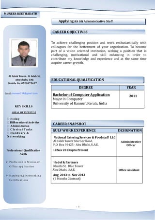- 1 -
EDUCATIONALQUALIFICATION
DEGREE YEAR
Bachelor of Computer Application
Major in Computer
University of Kannur, Kerala, India
2011
GULF WORK EXPERIENCE DESIGNATION
National Catering Services & Foodstuff LLC
Al Falah Tower Muroor Road,
P.O. Box 39425 - Abu Dhabi, U.A.E.
10Nov 2013upto Present
Administrative
Officer
Hadef & Partners
Khalifa St, Blue Tower
Abu Dhabi, U.A.E.
Aug 2013 to Nov 2013
(3 Months Contract)
Office Assistant
MUNEER KEETHADATH
Applying as an Administrative Staff
CAREER OBJECTIVES
To achieve challenging position and work enthusiastically with
colleagues for the betterment of your organization. To become
part of a vision oriented institution, seeking a position that is
challenging, motivational and skill enhancing in order to
contribute my knowledge and experience and at the same time
acquire career growth.
Al Falah Tower. Al falah St,
Abu Dhabi, UAE
Mobile No. 0529875637
Email: muneer734@gmail.com
KEY SKILLS
AREAS OF EXPERTISE
Filing
Differentiated Activities
Administration
Cle rical Tasks
H ardware &
Ne tworking
CAREER SNAPSHOT
Professional Qualification
Skills
 Pro fic ie n t in M ic ro s oft
Offic e a p p lic a t ion
 Ha rd wa re & Ne t wo rkin g
Ce rt ific a t io ns
 