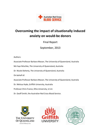 Overcoming the impact of situationally induced
anxiety on would-be donors
Final Report
September, 2013
Authors:
Associate Professor Barbara Masser, The University of Queensland, Australia
Ms Faye Nitschke, The University of Queensland, Australia
Dr. Nicole Doherty, The University of Queensland, Australia
On behalf of:
Associate Professor Barbara Masser, The University of Queensland, Australia
Dr. Melissa Hyde, Griffith University, Australia
Professor Chris France, Ohio University, U.S.A
Dr. Geoff Smith, the Australian Red Cross Blood Service.
 