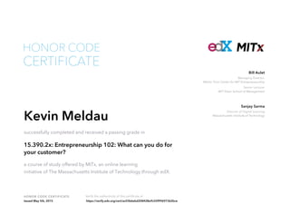 Managing Director,
Martin Trust Center for MIT Entrepreneurship
Senior Lecturer
MIT Sloan School of Management
Bill Aulet
Director of Digital Learning
Massachusetts Institute of Technology
Sanjay Sarma
HONOR CODE CERTIFICATE Verify the authenticity of this certificate at
CERTIFICATE
HONOR CODE
Kevin Meldau
successfully completed and received a passing grade in
15.390.2x: Entrepreneurship 102: What can you do for
your customer?
a course of study offered by MITx, an online learning
initiative of The Massachusetts Institute of Technology through edX.
Issued May 5th, 2015 https://verify.edx.org/cert/ac03b6ebd208428e9c55f99697362bce
 