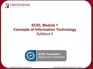 © 1995-2006 Cheltenham Courseware Ltd. ECDL Syllabus 4 Module One Using the PC - Slide No 1
ECDL Module 1
Concepts of Information Technology
Syllabus 4
 