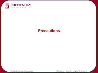 © 1995-2006 Cheltenham Courseware Ltd. ECDL Syllabus 4 Module One Using the PC - Slide No 69
Precautions
 