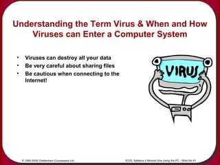 © 1995-2006 Cheltenham Courseware Ltd. ECDL Syllabus 4 Module One Using the PC - Slide No 81
Understanding the Term Virus ...