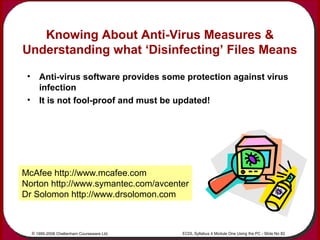 © 1995-2006 Cheltenham Courseware Ltd. ECDL Syllabus 4 Module One Using the PC - Slide No 82
Knowing About Anti-Virus Meas...