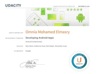 UDACITY CERTIFIES THAT
HAS SUCCESSFULLY COMPLETED
VERIFIED CERTIFICATE OF COMPLETION
L
EARN THINK D
O
EST 2011
Sebastian Thrun
CEO, Udacity
SEPTEMBER 29, 2016
Omnia Mohamed Elmasry
Developing Android Apps
Android Fundamentals
TAUGHT BY Reto Meier, Katherine Kuan, Dan Galpin, Alexander Lucas
CO-CREATED BY Google
 