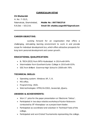 CURRICULUM VITAE
Ch Shabarish
H. No: 7-35/5,
Palamakula, Shamshabad, Mobile No : 8977862716
R.R.Dist – 501218. Email ID: shabbu.sagar007@gmail.com
CAREER OBJECTIVE:
Looking forward for an organization that offers a
challenging, stimulating learning environment to work in and provide
scope for individual development too, which offers attractive prospects for
long term personal development and career growth.
EDUCATIONAL QUALIFICATION:
 B. TECH (ECE) from JNTU-Hyderabad in 2014 with 84%
 Intermediate from GowthamiJunior College in 2010 with 83%
 SSC from Brilliant Grammar High School in 2008 with 78%
TECHNICAL SKILLS:
 Operating system: Windows XP, 7, 8.
 MS-office.
 Programming: JAVA.
 Web technologies: HTML5 & CSS3, Javascript, jQuery.
AWARDS & ACHIEVEMENTS:
 Won 1st
prize for the paper presentation on ‘Electronic Tattoo’.
 Participated in two days robotics workshop of Kyrion Roboworx
conducted by IIT Kharaghpur as a project team leader.
 Participated as coordinator and volunteer in Technical Fests of the
college.
 Participated and won Cricket Tournaments representing the college.
 