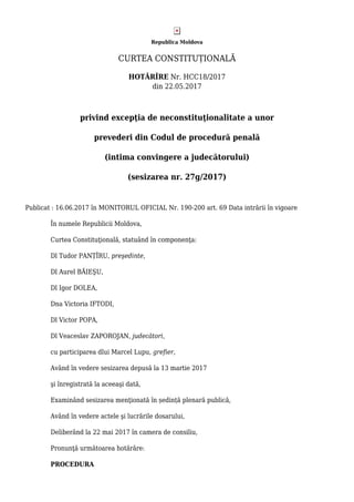 Republica Moldova
CURTEA CONSTITUȚIONALĂ
HOTĂRÎRE Nr. HCC18/2017
din 22.05.2017
privind excepţia de neconstituţionalitate a unor
prevederi din Codul de procedură penală
(intima convingere a judecătorului)
(sesizarea nr. 27g/2017)
Publicat : 16.06.2017 în MONITORUL OFICIAL Nr. 190-200 art. 69 Data intrării în vigoare
În numele Republicii Moldova,
Curtea Constituţională, statuând în componenţa:
Dl Tudor PANȚÎRU, preşedinte,
Dl Aurel BĂIEŞU,
Dl Igor DOLEA,
Dna Victoria IFTODI,
Dl Victor POPA,
Dl Veaceslav ZAPOROJAN, judecători,
cu participarea dlui Marcel Lupu, grefier,
Având în vedere sesizarea depusă la 13 martie 2017
şi înregistrată la aceeaşi dată,
Examinând sesizarea menţionată în ședință plenară publică,
Având în vedere actele şi lucrările dosarului,
Deliberând la 22 mai 2017 în camera de consiliu,
Pronunţă următoarea hotărâre:
PROCEDURA
 