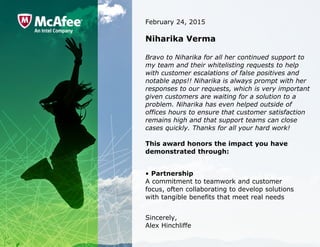 February 24, 2015
Niharika Verma
Bravo to Niharika for all her continued support to 
my team and their whitelisting requests to help 
with customer escalations of false positives and 
notable apps!! Niharika is always prompt with her 
responses to our requests, which is very important 
given customers are waiting for a solution to a 
problem. Niharika has even helped outside of 
offices hours to ensure that customer satisfaction 
remains high and that support teams can close 
cases quickly. Thanks for all your hard work!
This award honors the impact you have
demonstrated through:
• Partnership
A commitment to teamwork and customer 
focus, often collaborating to develop solutions 
with tangible benefits that meet real needs
Sincerely,
Alex Hinchliffe
 