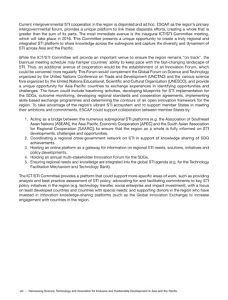 viii – Harnessing Science, Technology and Innovation for Inclusive and Sustainable Development in Asia and the Pacific
Current intergovernmental STI cooperation in the region is disjointed and ad hoc. ESCAP, as the region’s primary
intergovernmental forum, provides a unique platform to link these disparate efforts, creating a whole that is
greater than the sum of its parts. The most immediate avenue is the inaugural ICT/STI Committee meeting,
which will take place in 2016. This Committee presents a unique opportunity to create a truly regional and
integrated STI platform to share knowledge across the subregions and capture the diversity and dynamism of
STI across Asia and the Pacific.
While the ICT/STI Committee will provide an important venue to ensure the region remains “on track”, the
biannual meeting schedule may hamper countries’ ability to keep pace with the fast-changing landscape of
STI. Thus, an additional avenue of cooperation would be the establishment of an Innovation Forum, which
could be convened more regularly. This Forum would complement the Global Forum on Science and Technology
organized by the United Nations Conference on Trade and Development (UNCTAD) and the various science
fora organized by the United Nations Educational, Scientific and Cultural Organization (UNESCO), and provide
a unique opportunity for Asia-Pacific countries to exchange experiences in identifying opportunities and
challenges. The forum could include baselining activities, developing blueprints for STI implementation for
the SDGs, outcome monitoring, developing regional standards and cooperation agreements, implementing
skills-based exchange programmes and determining the contours of an open innovation framework for the
region. To take advantage of the region’s vibrant STI ecosystem and to support member States in meeting
their ambitions and commitments, ESCAP could support collaboration between member States by:
1. Acting as a bridge between the numerous subregional STI platforms (e.g. the Association of Southeast
Asian Nations [ASEAN], the Asia-Pacific Economic Cooperation [APEC] and the South Asian Association
for Regional Cooperation [SAARC]) to ensure that the region as a whole is fully informed on STI
developments, challenges and opportunities.
2. Coordinating a regional cross-government network on STI in support of knowledge sharing of SDG
achievements.
3. Hosting an online platform as a gateway for information on regional STI needs, solutions, initiatives and
policy developments.
4. Holding an annual multi-stakeholder Innovation Forum for the SDGs.
5. Ensuring regional needs and knowledge are integrated into the global STI agenda (e.g. for the Technology
Facilitation Mechanism and Technology Bank).
The ICT/STI Committee provides a platform that could support more-specific areas of work, such as providing
analysis and best practice assessment of STI policy; advocating for and facilitating commitments to key STI
policy initiatives in the region (e.g. technology transfer, social enterprise and impact investment), with a focus
on least developed countries and countries with special needs; and supporting donors in the region who have
invested in innovation knowledge-sharing platforms (such as the Global Innovation Exchange) to increase
engagement with countries in the region.
 