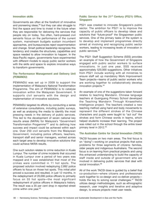80 – Harnessing Science, Technology and Innovation for Inclusive and Sustainable Development in Asia and the Pacific
Innovation skills
Governments are often at the forefront of innovative
and pioneering ideas,40
but they can also struggle to
find the space and time to invest in the future when
they are responsible for delivering the services that
people rely on today. Too often, hard-pressed civil
servants focus on the performance of the current
system, mainstream budgets sustain incumbent
approaches, and bureaucracies reject experimentation
and change. Smart political leadership recognizes this
tendency and creates the structures, capabilities and
space needed to allow innovation to happen. In the
Asia-Pacific region, governments have experimented
with different models to equip public sector workers
with the skills and space to explore innovative ways
to transform governments.
The Performance Management and Delivery Unit
(PEMANDU)
PEMANDU was set up in 2009 to support the
implementation of Malaysia’s National Transformation
Programme. The aim of PEMANDU is to catalyse
innovation within the Malaysian Government. It
supports civil servants with the design and
implementation of innovative solutions.
PEMANDU targeted its efforts by conducting a series
of extensive consultations, including public surveys,
as well as analysing the media to identify the most
pressing needs in the delivery of public services.
This led to the development of seven national key
results areas (NKRA) for Malaysia’s “Government
Transformation Progamme”41
and to defining how
success and impact could be achieved within each
one. Over 250 civil servants from the Malaysian
Government, including police officers, teachers,
transport staff and senior managers, worked across
each target area to develop innovative solutions that
could achieve NKRA results.
One such solution relates to crime reduction in Kuala
Lumpur. The number of crime incidents that occurred
in Kuala Lumpur over a period of two years was
mapped and it was established that most of the
crimes were committed in 11 hot spots. The
proposed solution involved redeploying 2,892 police
officers to focus on those hot spots. This initial pilot
proved a success and resulted, in just 12 months, in
the redeployment of 20,000 police officers to primarily
focus on 55 hot spots—the most significant
redeployment of police officers in Malaysia’s history.
The result was a 35 per cent drop in reported street
crime within one year.42
Public Service for the 21st
Century (PS21) Office,
Singapore
PS21 was created to innovate Singapore’s public
sector. The ambition for PS21 is to improve the
capacity of public officers to develop ideas and
solutions that “future-proof” the Singaporean public
services. One of the primary tasks of the system is
to develop and implement programmes directly
aimed at involving and recognizing public sector
workers, leading to increasing levels of innovation in
public services.43
The PS21 Staff Suggestion Scheme (SSS) provides
an example of how the Government of Singapore
engaged with public sector workers to surface
innovations. In just one year, SSS received
approximately 520,000 suggestions. Other initiatives
from PS21 include working with all ministries to
ensure staff set up mandatory Work Improvement
Team projects—teams of public sector workers who
are working together to collaboratively develop
innovation projects.44
An example of one of the suggestions taken forward
relates to teaching Mandarin. Chinese language
teachers at Guangyang Primary School developed
the Teaching Mandarin Through Kinaesthetic
Intelligence project. The teachers created a new
teaching method using hand and body movements to
represent the different strokes of the Chinese
characters and pupils were taught to “act out” the
strokes and form Chinese words in teams, which
helped students increase their learning. The project
was rolled out in the school through the entire lower
primary level in 2012.45
The Australian Centre for Social Innovation (TACSI)
TACSI focuses on two main areas. The first focus is
on “doing”—working on practical projects that solve
problems for three segments of citizens: families,
older people and indigenous Australians. The second
focus is on learning from practical projects and using
this enhanced understanding to build the capacity of
staff inside and outside of government who are
involved in delivering public services that deal with
social innovation.46
All of the work TACSI does is guided by a belief that
co-production—where citizens and professionals
work together to co-design and co-deliver projects—
holds the key to solving social challenges.47
TACSI
utilizes design methodologies, such as ethnographic
research, user insights and iterative and adaptive
design, to ensure projects meet user needs.
 