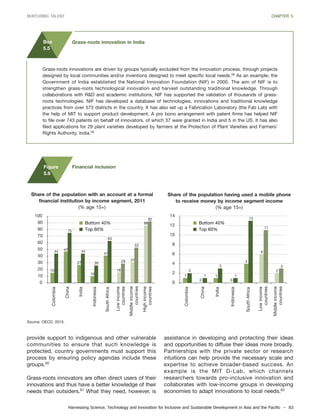 Harnessing Science, Technology and Innovation for Inclusive and Sustainable Development in Asia and the Pacific – 83
NURTURING TALENT CHAPTER 5
provide support to indigenous and other vulnerable
communities to ensure that such knowledge is
protected, country governments must support this
process by ensuring policy agendas include these
groups.60
Grass-roots innovators are often direct users of their
innovations and thus have a better knowledge of their
needs than outsiders.61
What they need, however, is
Grass-roots innovations are driven by groups typically excluded from the innovation process, through projects
designed by local communities and/or inventions designed to meet specific local needs.58
As an example, the
Government of India established the National Innovation Foundation (NIF) in 2000. The aim of NIF is to
strengthen grass-roots technological innovation and harvest outstanding traditional knowledge. Through
collaborations with R&D and academic institutions, NIF has supported the validation of thousands of grass-
roots technologies. NIF has developed a database of technologies, innovations and traditional knowledge
practices from over 575 districts in the country. It has also set up a Fabrication Laboratory (the Fab Lab) with
the help of MIT to support product development. A pro bono arrangement with patent firms has helped NIF
to file over 743 patents on behalf of innovators, of which 37 were granted in India and 5 in the US. It has also
filed applications for 29 plant varieties developed by farmers at the Protection of Plant Varieties and Farmers’
Rights Authority, India.59
Box
5.5
Grass-roots innovation in India
assistance in developing and protecting their ideas
and opportunities to diffuse their ideas more broadly.
Partnerships with the private sector or research
intuitions can help provide the necessary scale and
expertise to achieve broader-based success. An
example is the MIT D-Lab, which channels
researchers towards pro-inclusive innovation and
collaborates with low-income groups in developing
economies to adapt innovations to local needs.62
15
47
27
10
41
16
31
86
44
75
44
26
63
29
53
92
0
10
20
30
40
50
60
70
80
90
100
Colombia
China
India
Indonesia
SouthAfrica
1
0
1
0
4
6
22
1
3
1
13
11
3
0
2
4
6
8
10
12
14
Middleincome
countries
Lowincome
countries
Colombia
China
India
Indonesia
SouthAfrica
Middleincome
countries
Lowincome
countries
Highincome
countries
Bottom 40%
Top 60%
Bottom 40%
Top 60%
Share of the population with an account at a formal
financial institution by income segment, 2011
(% age 15+)
Share of the population having used a mobile phone
to receive money by income segment income
(% age 15+)
Source: OECD, 2015.
Figure
5.6
Financial inclusion
 