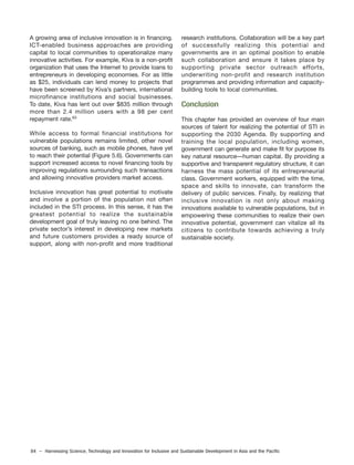 84 – Harnessing Science, Technology and Innovation for Inclusive and Sustainable Development in Asia and the Pacific
A growing area of inclusive innovation is in financing.
ICT-enabled business approaches are providing
capital to local communities to operationalize many
innovative activities. For example, Kiva is a non-profit
organization that uses the Internet to provide loans to
entrepreneurs in developing economies. For as little
as $25, individuals can lend money to projects that
have been screened by Kiva’s partners, international
microfinance institutions and social businesses.
To date, Kiva has lent out over $835 million through
more than 2.4 million users with a 98 per cent
repayment rate.63
While access to formal financial institutions for
vulnerable populations remains limited, other novel
sources of banking, such as mobile phones, have yet
to reach their potential (Figure 5.6). Governments can
support increased access to novel financing tools by
improving regulations surrounding such transactions
and allowing innovative providers market access.
Inclusive innovation has great potential to motivate
and involve a portion of the population not often
included in the STI process. In this sense, it has the
greatest potential to realize the sustainable
development goal of truly leaving no one behind. The
private sector’s interest in developing new markets
and future customers provides a ready source of
support, along with non-profit and more traditional
research institutions. Collaboration will be a key part
of successfully realizing this potential and
governments are in an optimal position to enable
such collaboration and ensure it takes place by
supporting private sector outreach efforts,
underwriting non-profit and research institution
programmes and providing information and capacity-
building tools to local communities.
Conclusion
This chapter has provided an overview of four main
sources of talent for realizing the potential of STI in
supporting the 2030 Agenda. By supporting and
training the local population, including women,
government can generate and make fit for purpose its
key natural resource—human capital. By providing a
supportive and transparent regulatory structure, it can
harness the mass potential of its entrepreneurial
class. Government workers, equipped with the time,
space and skills to innovate, can transform the
delivery of public services. Finally, by realizing that
inclusive innovation is not only about making
innovations available to vulnerable populations, but in
empowering these communities to realize their own
innovative potential, government can vitalize all its
citizens to contribute towards achieving a truly
sustainable society.
 