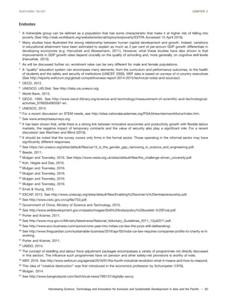 Harnessing Science, Technology and Innovation for Inclusive and Sustainable Development in Asia and the Pacific – 85
NURTURING TALENT CHAPTER 5
Endnotes
1
A Vulnerable group can be defined as a population that has some characteristic that make it at higher risk of felling into
poverty (See http://web.worldbank.org/website/external/topics/extpoverty/EXTPA Accessed 15 April 2016).
2
Many studies have illustrated the strong relationship between human capital development and growth. Indeed, variations
in educational attainment have been estimated to explain as much as 2 per cent of per-annum GDP growth differentials in
developing economies (e.g. Hanushek and Woessmann, 2011). However, what these studies have also shown is that
improvements in GDP growth rates depend crucially on the quality of schooling and, more generally, on cognitive skill levels
(Hanushek, 2013).
3
As will be discussed further on, enrolment rates can be very different for male and female populations.
4
A “quality” education system can encompass many elements, from the curriculum and performance outcomes, to the health
of students and the safety and security of institutions (UNICEF, 2000). WEF data is based on surveys of in-country executives
(See http://reports.weforum.org/global-competitiveness-report-2014-2015/technical-notes-and-sources/).
5
OECD, 2012.
6
UNESCO, UIS.Stat. See http://data.uis.unesco.org.
7
World Bank, 2013.
8
OECD, 1995. See http://www.oecd-ilibrary.org/science-and-technology/measurement-of-scientific-and-technological-
activities_9789264065581-en.
9
UNESCO, 2015
10
For a recent discussion on STEM needs, see http://sites.nationalacademies.org/PGA/bhew/stemworkforce/index.htm.
11
See www.enterprisesurveys.org.
12
It has been shown that, while there is a strong link between innovative economies and productivity growth with flexible labour
markets, the negative impact of temporary contracts and the value of security also play a significant role. For a recent
discussion see Wachsen and Blind (2016).
13
It should be noted that the survey covers only firms in the formal sector. Those operating in the informal sector may have
significantly different responses.
14
See https://en.unesco.org/sites/default/files/usr15_is_the_gender_gap_narrowing_in_science_and_engineering.pdf.
15
Beede, 2011.
16
Mulgan and Townsley, 2016. See https://www.nesta.org.uk/sites/default/files/the_challenge-driven_university.pdf.
17
Koh, Hegde and Das, 2016.
18
Mulgan and Townsley, 2016.
19
Mulgan and Townsley, 2016.
20
Mulgan and Townsley, 2016.
21
Mulgan and Townsley, 2016.
22
Ernst & Young, 2015.
23
ESCAP, 2013. See http://www.unescap.org/sites/default/files/Enabling%20women’s%20entrepreneurship.pdf.
24
See http://www.cistc.gov.cn/upfile/753.pdf.
25
Government of China, Ministry of Science and Technology, 2015.
26
See http://www.skilldevelopment.gov.in/assets/images/Skill%20India/policy%20booklet-%20Final.pdf.
27
Porter and Kramer, 2011.
28
See http://www.mca.gov.in/Ministry/latestnews/National_Voluntary_Guidelines_2011_12jul2011.pdf.
29
See http://www.eco-business.com/opinion/one-year-into-indias-csr-law-the-jurys-still-deliberating/.
30
See http://www.theguardian.com/sustainable-business/2016/apr/05/india-csr-law-requires-companies-profits-to-charity-is-it-
working.
31
Porter and Kramer, 2011.
32
UNIDO, 2014.
33
The concept of reskilling and labour force adjustment packages encompasses a variety of programmes not directly discussed
in this section. The influence such programmes have on pension and other safety-net provisions is worthy of note.
34
WEF, 2016. See http://www.weforum.org/agenda/2016/01/the-fourth-industrial-revolution-what-it-means-and-how-to-respond.
35
This idea of “creative destruction” was first introduced in the economics profession by Schumpeter (1976).
36
Mulgan, 2014.
37
See http://www.bangkokpost.com/tech/local-news/789137/digitally-savvy.
 