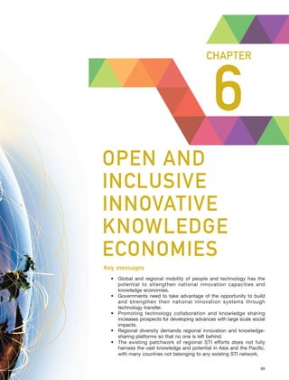 Harnessing Science, Technology and Innovation for Inclusive and Sustainable Development in Asia and the Pacific – 89
OPEN AND INCLUSIVE INNOVATIVE KNOWLEDGE ECONOMIES CHAPTER 6
6
CHAPTER
OPEN AND
INCLUSIVE
INNOVATIVE
KNOWLEDGE
ECONOMIES
Key messages
• Global and regional mobility of people and technology has the
potential to strengthen national innovation capacities and
knowledge economies.
• Governments need to take advantage of the opportunity to build
and strengthen their national innovation systems through
technology transfer.
• Promoting technology collaboration and knowledge sharing
increases prospects for developing advances with large scale social
impacts.
• Regional diversity demands regional innovation and knowledge-
sharing platforms so that no one is left behind.
• The existing patchwork of regional STI efforts does not fully
harness the vast knowledge and potential in Asia and the Pacific,
with many countries not belonging to any existing STI network.
 