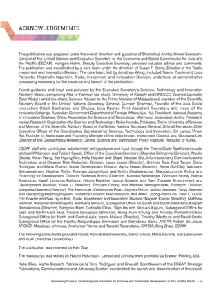 Harnessing Science, Technology and Innovation for Inclusive and Sustainable Development in Asia and the Pacific – ix
ACKNOWLEDGEMENTS
This publication was prepared under the overall direction and guidance of Shamshad Akhtar, Under-Secretary-
General of the United Nations and Executive Secretary of the Economic and Social Commission for Asia and
the Pacific (ESCAP). Hongjoo Hahm, Deputy Executive Secretary, provided valuable advice and comments.
The publication was coordinated by a core team under the direction of Susan F. Stone, Director of the Trade,
Investment and Innovation Division. The core team, led by Jonathan Wong, included Teemu Puutio and Luca
Parisotto. Phadnalin Ngernlim, Trade, Investment and Innovation Division, undertook all administrative
processing necessary for the issuance and launch of the publication.
Expert guidance and input was provided by the Executive Secretary’s Science, Technology and Innovation
Advisory Board, comprising Atta-ur-Rahman (co-chair), University of Karachi and UNESCO Science Laureate;
Zakri Abdul Hamid (co-chair), Science Adviser to the Prime Minister of Malaysia and Member of the Scientific
Advisory Board of the United Nations Secretary-General; Durreen Shahnaz, Founder of the Asia Social
Innovation Stock Exchange and Shujog; Lisa Rauter, First Assistant Secretary and Head of the
InnovationXchange, Australian Government Department of Foreign Affairs; Luo Hui, President, National Academy
of Innovation Strategy, China Association for Science and Technology; Mahmoud Molanejad, Acting President,
Iranian Research Organization for Science and Technology; Reiko Kuroda, Professor, Tokyo University of Science
and Member of the Scientific Advisory Board of the United Nations Secretary-General; Sirimali Fernando, Chief
Executive Officer of the Coordinating Secretariat for Science, Technology and Innovation, Sri Lanka; Vineet
Rai, Founder of Aavishkaar and Founding Member of the India Impact Investment Council; and Woosung Lee,
Director of the Global Policy Research Centre, Science and Technology Policy Institute, Republic of Korea.
ESCAP staff who contributed substantively with guidance and input through the Theme Study Taskforce include:
Michael Williamson and Robert Spaull, Office of the Executive Secretary; Shamika Sirimanne (Director), Atsuko
Okuda, Keran Wang, Tae Hyung Kim, Kelly Hayden and Siope Vakataki Ofa, Information and Communications
Technology and Disaster Risk Reduction Division; Laura Lopez (Director), Srinivas Tata, Paul Tacon, Diana
Rodriguez and Maria Shahid, Social Development Division; Aynul Hasan (Director), Steve Gui-Diby, Vatcharin
Sirimaneetham, Heather Taylor, Pannipa Jangvithaya and Krittin Chatteeraphat, Macroeconomic Policy and
Financing for Development Division; Stefanos Fotiou (Director), Katinka Weinberger, Donovan Storey, Nobue
Amanuma, Kareff Limocon Rafisura, Hitomi Rankine, Marco Silvestri and Ram Tiwaree, Environment and
Development Division; Yuwei Li (Director), Edouard Chong and Mathieu Verougstraete, Transport Division;
Margarita Guerrero (Director), Eric Hermouet, Christopher Ryan, Zeynep Orhun, Marko Javorsek, Tanja Sejersen
and Teerapong Praphotjanaporn, Statistics Division; Marc Proksch, Mia Mikic, Joong-Wan Cho, Yann L. Duval,
Eric Roeder and Soo Hyun Kim, Trade, Investment and Innovation Division; Nagesh Kumar (Director), Matthew
Hammill, Wanphen Shresthaputra and Ivana Brnovic, Subregional Office for South and South-West Asia; Kilaparti
Ramakrishna (Director), Sangmin Nam, Gabrielle Chan, Yejin Ha and Nobuko Kajiura, Subregional Office for
East and North-East Asia; Tiziana Bonapace (Director), Hong Pum Chung and Nikolay Pomoshchnikov,
Subregional Office for North and Central Asia; Iosefa Maiava (Director), Timothy Westbury and David Smith,
Subregional Office for the Pacific; Nanjundappa Srinivasan and Satyabrata Sahu, APCTT; Robert de Jesus,
APCICT; Masakazu Ichimura, Anshuman Varma and Takashi Takahatake, CAPSA; Bing Zhao, CSAM.
The following consultants provided inputs: Apiwat Ratanawaraha, Deniz Eröcal, Maria Savona, Sari Laaksonen
and VGR Chandran Govindaraju.
The publication was refereed by Ken Guy.
The manuscript was edited by Naomi Hutchison. Layout and printing were provided by Erawan Printing, Ltd.
Katie Elles, Martin Dessert, Patricia de la Torre Rodriguez and Chavalit Boonthanom of the ESCAP Strategic
Publications, Communications and Advocacy Section coordinated the launch and dissemination of the report.
 