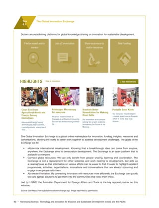 90 – Harnessing Science, Technology and Innovation for Inclusive and Sustainable Development in Asia and the Pacific
Box
6.1
Donors are establishing platforms for global knowledge sharing on innovation for sustainable development.
HIGHLIGHTS View all Innovations
Clean Fuel from
Agricultural Waste and
Energy-Saving
Cookstoves
Foldscope: Microscopy
for everyone
Appropriate Energy Saving
Technologies (AEST) Limited,
a social business enterprise of
Teso…
We are a research team at
PrakashLab at Stanford University,
focused on democratizing science
by…
Brackish Water
Remediation for Mekong
River Delta
Our innovation is focused on
solving two urgent problems
threatening the future of the
Mekong…
Portable Solar Kiosk
Our Company has developed
a mobile solar kiosk in Rwanda
which is a one stop shop
income…
+ ADD INNOVATION
The Global Innovation Exchange
The Global Innovation Exchange is a global online marketplace for innovation, funding, insights, resources and
conversations, allowing the world to better work together to address development challenges. The goals of the
Exchange are to:
• Modernize international development. Knowing that a breakthrough idea can come from anyone,
anywhere, the Exchange aims to democratize development. The Exchange is an open platform that is
available to everyone.
• Connect global resources. We can only benefit from greater sharing, learning and coordination. The
Exchange is not a replacement for other websites and work relating to development, but acts as
a clearinghouse so that information on various efforts can be easier to find. It seeks to highlight excellent
programmes, activities, organizations, innovations and conversations that are already occurring and
engage more people with them.
• Accelerate innovation. By connecting innovators with resources more efficiently, the Exchange can quickly
test and spread solutions to get them into the communities that need them most.
Led by USAID, the Australian Department for Foreign Affairs and Trade is the key regional partner on this
initiative.
Source: See https://www.globalinnovationexchange.org/. Image reprinted by permission.
 