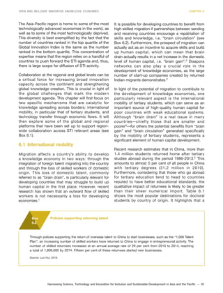 Harnessing Science, Technology and Innovation for Inclusive and Sustainable Development in Asia and the Pacific – 91
OPEN AND INCLUSIVE INNOVATIVE KNOWLEDGE ECONOMIES CHAPTER 6
The Asia-Pacific region is home to some of the most
technologically advanced economies in the world, as
well as to some of the most technologically deprived.
This diversity is best exemplified by the fact that the
number of countries ranked in the top quartile of the
Global Innovation Index is the same as the number
ranked in the bottom quartile. This concentration of
expertise means that the region relies on a handful of
countries to push forward the STI agenda and, thus,
there is large scope for diffusion of STI activity.
Collaboration at the regional and global levels can be
a critical force for increasing broad innovation
capacity across the continent and strengthening
global knowledge creation. This is crucial in light of
the global challenges that mark the modern
development agenda. This chapter will first focus on
two specific mechanisms that are catalytic for
knowledge spreading across borders: international
mobility, in particular that of tertiary students, and
technology transfer through economic flows. It will
then explore some of the global and regional
platforms that have been set up to support region-
wide collaboration across STI relevant areas (see
Box 6.1).
6.1 International mobility
Migration affects a country’s ability to develop
a knowledge economy in two ways: through the
integration of foreign talent migrating into the country
and through the loss of skilled workers of domestic
origin. This loss of domestic talent, commonly
referred to as “brain drain”, is particularly relevant for
developing countries that may struggle to build up
human capital in the first place. However, recent
research has shown that an outward flow of skilled
workers is not necessarily a loss for developing
economies.1
It is possible for developing countries to benefit from
high-skilled migration if partnerships between sending
and receiving countries encourage a repatriation of
skills and knowledge, i.e. “brain circulation” (see
Box 6.2). Furthermore, the prospect of migration can
actually act as an incentive to acquire skills and build
up human capital, which can mean that brain
drain actually results in a net increase in the domestic
level of human capital, i.e. “brain gain”.2
Diaspora
networks can also play a crucial role in the
development of knowledge economies, as the large
number of start-up companies created by returned
Indian migrants demonstrates.3
In light of the potential of migration to contribute to
the development of knowledge economies, one
particularly relevant aspect is the international
mobility of tertiary students, which can serve as an
important source of high-quality human capital for
poor countries with weak educational systems.
Although “brain drain” is a real issue in many
countries—chiefly those that are smaller and
poorer4
—for others the potential benefits from “brain
gain” and “brain circulation” generated specifically
by the mobility of tertiary students, represents a
significant element of human capital development.
Recent research estimates that in China, more than
1.4 million students returned home after tertiary
studies abroad during the period 1986-2013.5
This
amounts to almost 5 per cent of all people in China
with tertiary degrees (31.2 million in 2010).
Furthermore, considering that those who go abroad
for tertiary education tend to head to countries
reputed to have better educational standards, the
qualitative impact of returnees is likely to be greater
than their sheer numerical import. Table 6.1
shows the most popular destinations for doctoral
students by country of origin. It highlights that a
Through policies supporting the return of overseas talent to China to start businesses, such as the “1,000 Talent
Plan”, an increasing number of skilled workers have returned to China to engage in entrepreneurial activity. The
number of skilled returnees increased at an annual average rate of 29 per cent from 2010 to 2014, reaching
a total of 1,809,600 by 2014. Fifteen per cent of these returnees started new businesses.
Source: Luo Hui, 2016.
Box
6.2
Policies supporting returning talent
 