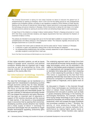 94 – Harnessing Science, Technology and Innovation for Inclusive and Sustainable Development in Asia and the Pacific
of their higher education systems, as well as issues
related to broader social, economic and political
conditions. Mobility plays an important role in larger
countries as well, as exemplified by China, with
internal mobility driving forward the innovation
capacity of the country (Box 6.3).
6.2 International technology transfer,
development and collaboration
The idea that technologies can be transferred on a
large scale from industrialized to developing countries
through economic activity has, for many decades,
sparked interest in both policy and research circles.
The focus on FDI and trade—especially through
imports of capital goods and intermediate goods—as
the main channels of international technology transfer
(ITT) has shaped the economic and policy discourse,
and has been an important part of arguments in
support of FDI incentive structures and the removal
of trade barriers. It has become a long-established
trope in economics that by opening their economies,
developing countries provide attractive new markets
and a ready supply of labour in exchange for
productive technologies that are expected to trigger
broader technological upgrading, productivity gains
and economic growth.
The Chiense Government is taking its next steps towards its desire to become the global hub of
entrepreneurship by opening up Shanghai, which is set to be the first testing ground for new entrepreneurial
residence and immigration policies, according to new regulations unveiled by China’s Ministry of Public Security.
Starting with the removal of external and internal labour market restrictions to encourage entrepreneurship in
the technology and service industries in Shanghai, China’s Government is taking the next steps in its market-
oriented economic policies by opening its economy further and attracting foreign talent to start businesses.
A major thrust of the initiative is a change in labour market policies. Premier Li Keqiang announced on 4 June
2015 that China would eliminate residency and degree requirements that have restricted the freedom of
movement of labour in China.
The policies are intended to encourage start-ups to hire the best talent available to increase China’s economic
competitiveness and relieve pressure in the employment market. The measures originally announced by the
Shanghai Government on 5 June 2015 included:
• A reduction from seven years to between two and five years wait for “hukou” residency in Shanghai.
• A reduction in green card application waiting times to less than 90 days for foreigners.
• An entrepreneurship enabling policy that will allow university researchers to start companies while studying
and allow students to work part-time in start-ups.
Source: See https://www.techinasia.com/talk/shanghai-as-a-new-innovation-hub.
Box
6.3
Residence and immigration policies for entrepreneurs
The underlying argument rests on foreign firms from
more advanced economies having access to cutting-
edge technologies—which can be embodied in the
capital or intermediate goods employed in production
or in organizational and managerial know-how—and
on domestic firms being able to learn from interacting
with, or from observing the activities of, these firms.
This notion is supported by the fact that firms
operating internationally have been found to be more
productive compared to domestic-only firms, by
several orders of magnitude, and to spend more on
R&D.11
As discussed in Chapter 4, the channels through
which these technologies are transferred can be
direct or indirect. Direct transfers involve explicit
transactions from one party to another, such as trade
in goods embodying technology or the licensing of
technologies themselves. For example, domestic
firms buying foreign technology to put to use in their
productive processes will enhance their capacity and
productivity, which will increase the range of products
and processes available to them.12
Similarly, the
activity of more productive foreign firms in
downstream sectors can improve domestic firms’
performance by making higher quality inputs or
services available.13
Direct transfers also capture
 