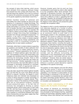 Harnessing Science, Technology and Innovation for Inclusive and Sustainable Development in Asia and the Pacific – 95
OPEN AND INCLUSIVE INNOVATIVE KNOWLEDGE ECONOMIES CHAPTER 6
the concept of value chain learning, which occurs
when domestic firms supplying upstream foreign
firms benefit from their contact with those firms. The
rationale being that upstream firms have an incentive
to improve the productive processes and the quality
of the goods supplied by downstream local firms.14
Indirect transfers consist of spillovers and
externalities from direct transfers as well as the mere
presence of, or exposure to, foreign technology. This
has the important implication that the introduction of
foreign technology in a country can be considered a
form of transfer, and that it may subsequently spread
throughout the rest of the economy. For example, FDI
can lead to a labour turnover effect, whereby workers
trained in foreign firms bring their knowledge to
domestic firms through subsequent employment.15
In
addition, it can result in a demonstration effect,
whereby domestic firms imitate or reverse engineer
the products supplied by foreign subsidiaries, and
undertake a form of incremental innovation by
adapting them to local market conditions.16
Empirically, while there is ample evidence supporting
the existence and benefits of direct spillovers from
FDI,17
the evidence on indirect spillovers remains
inconclusive.18
Several explanations for the lack of
evidence of indirect-spillover gains have been put
forth. One possibility is that if well trained labour and
managers are maintained within the company directly
receiving the technology transfer, there is little
opportunity for benefits to make their way further into
the host economy.19
Another explanation is that the
rest of the economy may have little ability to use the
knowledge or technology transferred to a domestic
company, due to lack of appropriate skills or
industrial base (i.e. limited absorptive capacity).
It has also been argued that indirect-spillover benefits
exist, but that they are much more diffuse and thus
difficult to measure. Intuitively, the degree to which
indigenous ideas and methods have developed as
a result of being exposed to foreign technology or
know-how is impossible to measure directly. Thus,
arguments in favour of the existence of these broader
gains rely on more-general evidence, including
ex-post productivity gains, or the fact that no
economy has managed to develop or realize
substantial growth without being open to both trade
and FDI, and that those companies that engage in
international markets (e.g. as exporters, global value
chain suppliers or multinational affiliates) have higher
levels of productivity and pay higher wages than their
domestic-only counterparts.20
However, broader gains that do exist are likely
counteracted to some extent by what is often referred
to as the competition effect. Some domestic firms,
especially in developing countries, may struggle to
compete with the more productive foreign firms, and
hence find it difficult to invest in upgrading their STI
capacities. Therefore, the net benefit of openness has
been found to be context dependent and reliant upon
the degree to which efficiency and productivity gains
outweigh the competition effect.
The degree to which a country experiences net gains
from openness depends on a number of policy-
related elements, including the absorptive capacity of
the economy. Broadly, absorptive capacity is defined
as an economy’s ability to avail itself of the
technologies present in the marketplace given the
capacity of the country to utilize the technology for
its benefit. Countries are therefore more likely to
benefit from technology transfer if they have sufficient
absorptive capacity in place. Absorptive capacity can
encompass many factors, including the quality of
institutions, the skill level of workers and the available
infrastructure. Complicating the issue is the fact that
the kind of absorptive capacity needed may change
by technology and through time, as technology
changes. Given the vast interpretation of this
concept, and the difficulty surrounding the
measurement of the characteristics just mentioned,
developing specific actionable policies can be
a challenge.21
However, there are certain basics—
functioning transport, Internet and training facilities,
for example—that can be implemented that will
enhance a country’s overall absorptive capacity
regardless of the specific technology.
The question of what happens once the FDI inflows
reach the host country, in terms of technological
learning, opportunity for innovation and technological
upgrading, is as important to policymakers as how
the technology is transferred in the first place. This
area of research is comparatively less explored within
the classic technology transfer literature, while it has
become a core issue within the more recent literature
on innovation and development.22
Towards a better understanding of ITT: What
happens after the transfer of technology?
The stream of literature on innovation and
development generally concentrates on whether and
how processes of technological learning, capabilities
building and technology upgrading happen once new
technology inflows have reached host countries and
 