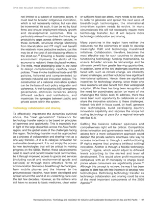 Harnessing Science, Technology and Innovation for Inclusive and Sustainable Development in Asia and the Pacific – 97
OPEN AND INCLUSIVE INNOVATIVE KNOWLEDGE ECONOMIES CHAPTER 6
not limited to a subset of economic actors. It
must lead to broader indigenous innovation,
which is not necessarily radical, but can also
be incremental. As such, it can be led by local
firms and ensure employment-friendly growth
and developmental outcomes. This is
particularly relevant in countries that have large
productivity gaps across different sectors. In
these contexts, structural change stemming
from liberalization and ITT might well benefit
the relatively more productive sectors, but this
may be at the cost of job-displacing effects in
the short-run.30
Ensuring a flexible business
environment improves the ability of the
economy to reabsorb these displaced workers.
3. The third, most challenging pillar is the need
to design complementary, carefully timed,
policies. These involve traditional trade and FDI
policies, followed and complemented by
domestic industrial and innovation policies. The
construction of a national innovation system
can be the basis of such policy integration and
coherence. A well-functioning NIS strengthens
governance, improves networks among
different sectors and institutions, and
maximizes the synergies between public and
private actors within the system.
Technology collaboration and sharing
To effectively implement the dynamics outlined
above, the “next generation” framework for
technology transfer needs to be based on principles
of openness and opportunity. This is especially true
in light of the large disparities across the Asia-Pacific
region, and the global scale of the challenges facing
the region. Technology transfer must be approached
as a process of collaboration and sharing—not as a
one-way transfer—if it is to catalyse innovation for
sustainable development. It is not simply the access
to new technologies that will be critical in making
progress on the SDGs. Rather, these advancements
need to reach and benefit broader local communities,
be it through improved access to goods and services
(including social and environmental goods and
services) or through more effective forms of
communication. Numerous breakthrough technologies,
from mobile phones and the Internet to the
pneumococcal vaccine, have been developed and
spread around the world at an unrelenting pace over
the last few decades. However, as the millions who
still have no access to basic medicines, clean water
or sufficient food can attest, more needs to be done.
In order to generate and spread the next wave of
breakthrough technologies, the international
innovation system needs to evolve. In many
circumstances this will not necessarily require more
technology transfer, but it will require more
technology collaboration and sharing.
Many countries in the region have neither the
resources nor the economies of scale to develop
meaningful R&D and technology investment
initiatives. Collaboration, therefore, becomes the
most effective way for such countries to develop
functioning technology funding mechanisms, to
ensure broader access to knowledge and to
ultimately benefit from greater learning opportunities.
In addition, some of the key challenges countries are
faced with, such as climate change, are inherently
shared challenges, and their solutions have significant
international spillovers. Hence, there are significant
incentives for technology sharing, since those who
have solutions will also benefit from their widespread
adoption. While there has long been recognition of
the need for coordinated action on many of the
challenges the SDGs seek to address, there has
never been such opportunity to collaborate on and
share the innovative solutions to these challenges.
Indeed, this shift in focus could, by itself, generate
new technologies, build developing country
innovation capability and improve the scope for
scaling technology at pace (for a regional example
see Box 6.4).
Getting the balance between openness and
competiveness right will be critical. Competition
drives innovation and governments need to carefully
assess how a more collaborative approach could
dampen the private sector’s incentives. One way to
increase incentives is through a well-functioning
IP rights regime that protects (without stifling)
innovation. Another is through a flexible technology
“pricing” regime, which would adjust to different
levels according to the market and level of
development. This would allow profit-maximizing
companies with an IP-monopoly to charge lower
prices where consumers are significantly poorer.31
Although this concept is not new, the way it has been
applied to date has left little incentive to develop new
technologies. Rethinking technology transfer as
technology collaboration and sharing could be one
of the most important components of the 2030
Agenda.32
 